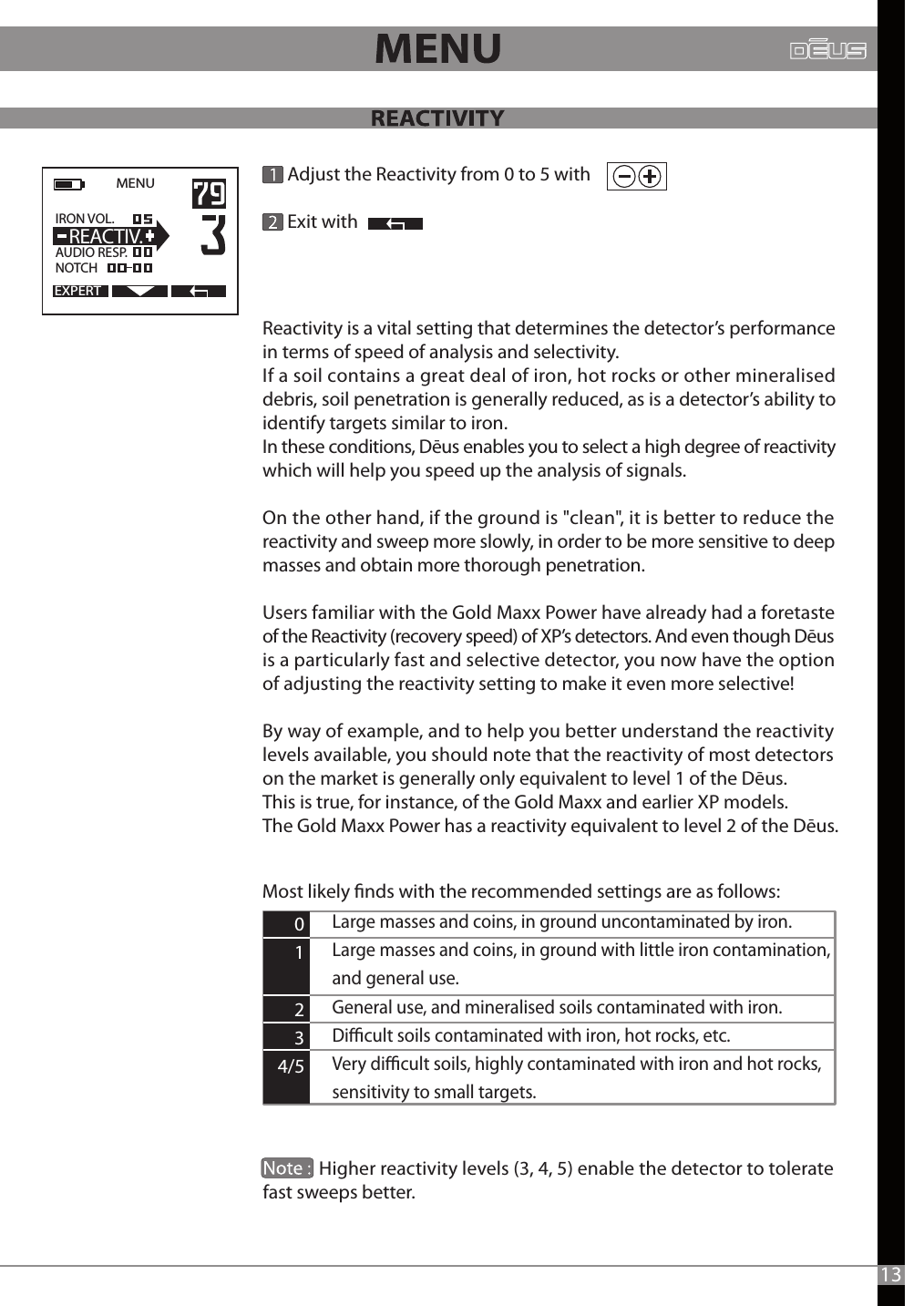       Adjust the Reactivity from 0 to 5 with       Exit withEXPERTMENU   IRON VOL.                  AUDIO RESP.NOTCH  REACTIV.Large masses and coins, in ground uncontaminated by iron.Large masses and coins, in ground with little iron contamination, and general use.General use, and mineralised soils contaminated with iron.Dicult soils contaminated with iron, hot rocks, etc. Very dicult soils, highly contaminated with iron and hot rocks, sensitivity to small targets.      0     1     2     3 4/5Most likely nds with the recommended settings are as follows:13Reactivity is a vital setting that determines the detector’s performance in terms of speed of analysis and selectivity. If a soil contains a great deal of iron, hot rocks or other mineralised debris, soil penetration is generally reduced, as is a detector’s ability to identify targets similar to iron.In these conditions, Dēus enables you to select a high degree of reactivity which will help you speed up the analysis of signals.On the other hand, if the ground is &quot;clean&quot;, it is better to reduce the reactivity and sweep more slowly, in order to be more sensitive to deep masses and obtain more thorough penetration. Users familiar with the Gold Maxx Power have already had a foretaste of the Reactivity (recovery speed) of XP’s detectors. And even though Dēus is a particularly fast and selective detector, you now have the option of adjusting the reactivity setting to make it even more selective! By way of example, and to help you better understand the reactivity levels available, you should note that the reactivity of most detectors on the market is generally only equivalent to level 1 of the Dēus. This is true, for instance, of the Gold Maxx and earlier XP models. The Gold Maxx Power has a reactivity equivalent to level 2 of the Dēus.              Higher reactivity levels (3, 4, 5) enable the detector to tolerate fast sweeps better. 