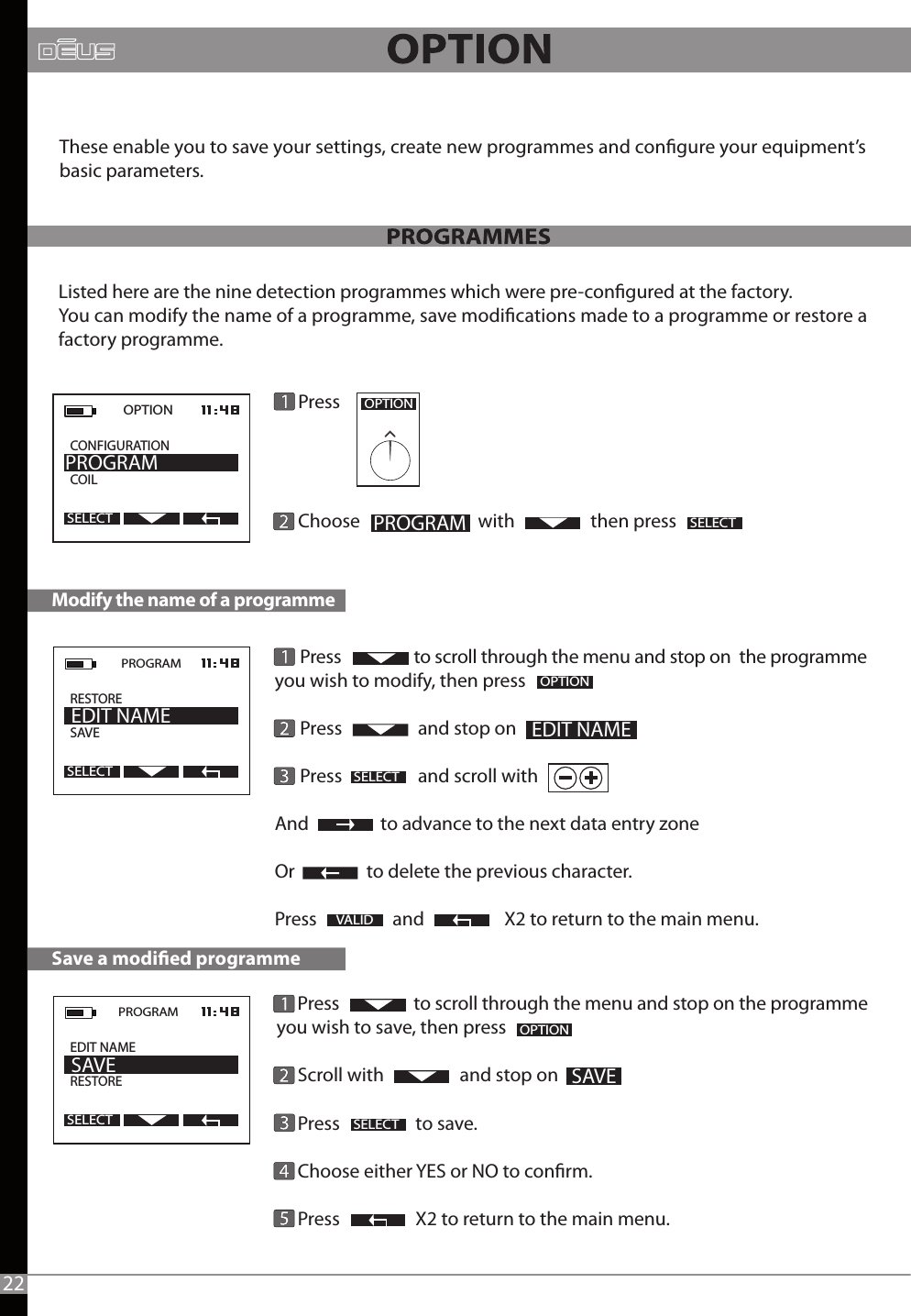      Press                  to scroll through the menu and stop on the programme you wish to save, then press      Scroll with                  and stop on     Press                  to save.            Choose either YES or NO to conrm.     Press                  X2 to return to the main menu.      Press                  to scroll through the menu and stop on  the programme you wish to modify, then press      Press                  and stop on      Press                  and scroll withAnd                 to advance to the next data entry zoneOr                 to delete the previous character.Press                  and                   X2 to return to the main menu.                                                                         Press               Choose                            with                  then pressModify the name of a programme2OPTIONPROGRAMSELECTOPTION  CONFIGURATION          COILPROGRAMSELECTOPTIONSave a modied programmeSELECTSELECTOPTIONVALIDThese enable you to save your settings, create new programmes and congure your equipment’s basic parameters.Listed here are the nine detection programmes which were pre-congured at the factory.You can modify the name of a programme, save modications made to a programme or restore a factory programme.22PROGRAMRESTORESAVE                EDIT NAMESELECTPROGRAM  EDIT NAME RESTORE     SAVESELECT SAVE EDIT NAME