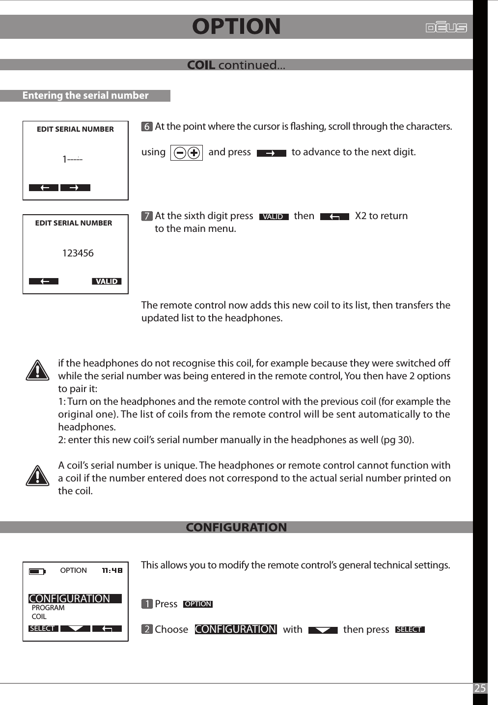 Entering the serial number      At the point where the cursor is ashing, scroll through the characters. using                   and press                  to advance to the next digit.              At the sixth digit press                  then                  X2 to return       to the main menu.  The remote control now adds this new coil to its list, then transfers the updated list to the headphones.  VALIDif the headphones do not recognise this coil, for example because they were switched o while the serial number was being entered in the remote control, You then have 2 options to pair it:1: Turn on the headphones and the remote control with the previous coil (for example the original one). The list of coils from the remote control will be sent automatically to the headphones.2: enter this new coil’s serial number manually in the headphones as well (pg 30).A coil’s serial number is unique. The headphones or remote control cannot function with a coil if the number entered does not correspond to the actual serial number printed on the coil.This allows you to modify the remote control’s general technical settings.      Press       Choose                                          with                  then press2OPTIONCONFIGURATIONSELECTOPTION  PROGRAMCOILCONFIGURATIONSELECT25EDIT SERIAL NUMBER     1-----EDIT SERIAL NUMBER       123456