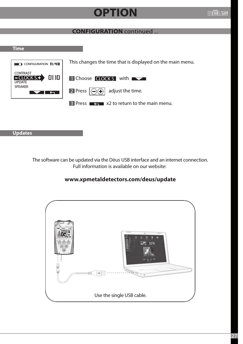 The software can be updated via the Dēus USB interface and an internet connection.Full information is available on our website: www.xpmetaldetectors.com/deus/update      Choose                         with                 Press                    adjust the time.      Press                  x2 to return to the main menu.CLOCK STimeUpdatesThis changes the time that is displayed on the main menu.-1 - BASIC   1   CONFIGURATION  CONTRAST                   UPDATE SPEAKERCLOCK S.Use the single USB cable.27MENU G.BOPTION