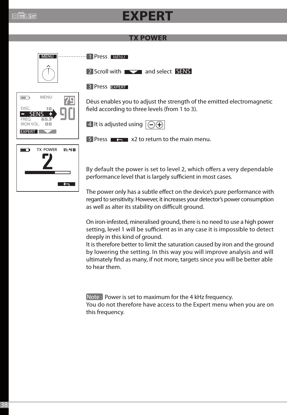       Press      Scroll with                  and select       PressDēus enables you to adjust the strength of the emitted electromagnetic eld according to three levels (from 1 to 3).      It is adjusted using       Press                  x2 to return to the main menu.By default the power is set to level 2, which oers a very dependable performance level that is largely sucient in most cases.The power only has a subtle eect on the device’s pure performance with regard to sensitivity. However, it increases your detector’s power consumption as well as alter its stability on dicult ground.On iron-infested, mineralised ground, there is no need to use a high power setting, level 1 will be sucient as in any case it is impossible to detect deeply in this kind of ground.It is therefore better to limit the saturation caused by iron and the ground by lowering the setting. In this way you will improve analysis and will ultimately nd as many, if not more, targets since you will be better able to hear them.              Power is set to maximum for the 4 kHz frequency. You do not therefore have access to the Expert menu when you are on this frequency. MENUEXPERTSENSTX  POWERMENU   EXPERTDISC.   FREQ.   IRON VOL.  SENS38