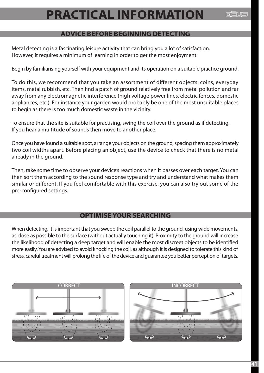 INCORRECTCORRECT41Metal detecting is a fascinating leisure activity that can bring you a lot of satisfaction. However, it requires a minimum of learning in order to get the most enjoyment. Begin by familiarising yourself with your equipment and its operation on a suitable practice ground. To do this, we recommend that you take an assortment of dierent objects: coins, everyday items, metal rubbish, etc. Then nd a patch of ground relatively free from metal pollution and far away from any electromagnetic interference (high voltage power lines, electric fences, domestic appliances, etc.). For instance your garden would probably be one of the most unsuitable places to begin as there is too much domestic waste in the vicinity.To ensure that the site is suitable for practising, swing the coil over the ground as if detecting. If you hear a multitude of sounds then move to another place. Once you have found a suitable spot, arrange your objects on the ground, spacing them approximately two coil widths apart. Before placing an object, use the device to check that there is no metal already in the ground.Then, take some time to observe your device’s reactions when it passes over each target. You can then sort them according to the sound response type and try and understand what makes them similar or dierent. If you feel comfortable with this exercise, you can also try out some of the pre-congured settings.When detecting, it is important that you sweep the coil parallel to the ground, using wide movements, as close as possible to the surface (without actually touching it). Proximity to the ground will increase the likelihood of detecting a deep target and will enable the most discreet objects to be identied more easily. You are advised to avoid knocking the coil, as although it is designed to tolerate this kind of stress, careful treatment will prolong the life of the device and guarantee you better perception of targets.PRACTICAL INFORMATION