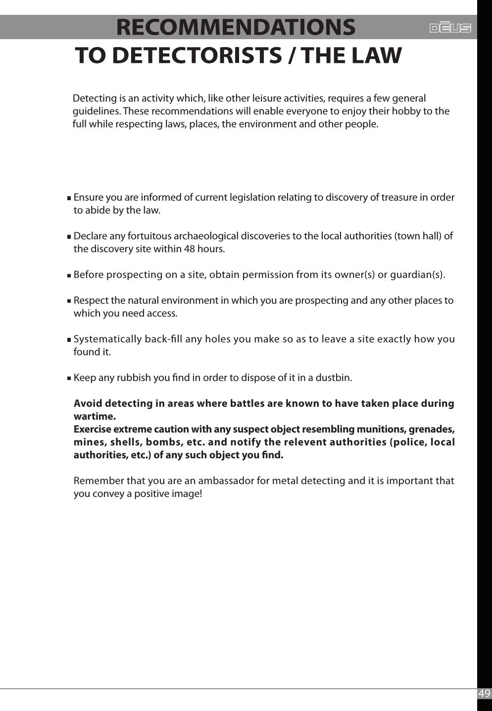 Detecting is an activity which, like other leisure activities, requires a few general guidelines. These recommendations will enable everyone to enjoy their hobby to the full while respecting laws, places, the environment and other people.49Ensure you are informed of current legislation relating to discovery of treasure in order to abide by the law.Declare any fortuitous archaeological discoveries to the local authorities (town hall) of the discovery site within 48 hours.Before prospecting on a site, obtain permission from its owner(s) or guardian(s).Respect the natural environment in which you are prospecting and any other places to which you need access.Systematically back-ll any holes you make so as to leave a site exactly how you found it.Keep any rubbish you nd in order to dispose of it in a dustbin.Avoid detecting in areas where battles are known to have taken place during wartime. Exercise extreme caution with any suspect object resembling munitions, grenades, mines, shells, bombs, etc. and notify the relevent authorities (police, local authorities, etc.) of any such object you nd.Remember that you are an ambassador for metal detecting and it is important that you convey a positive image!