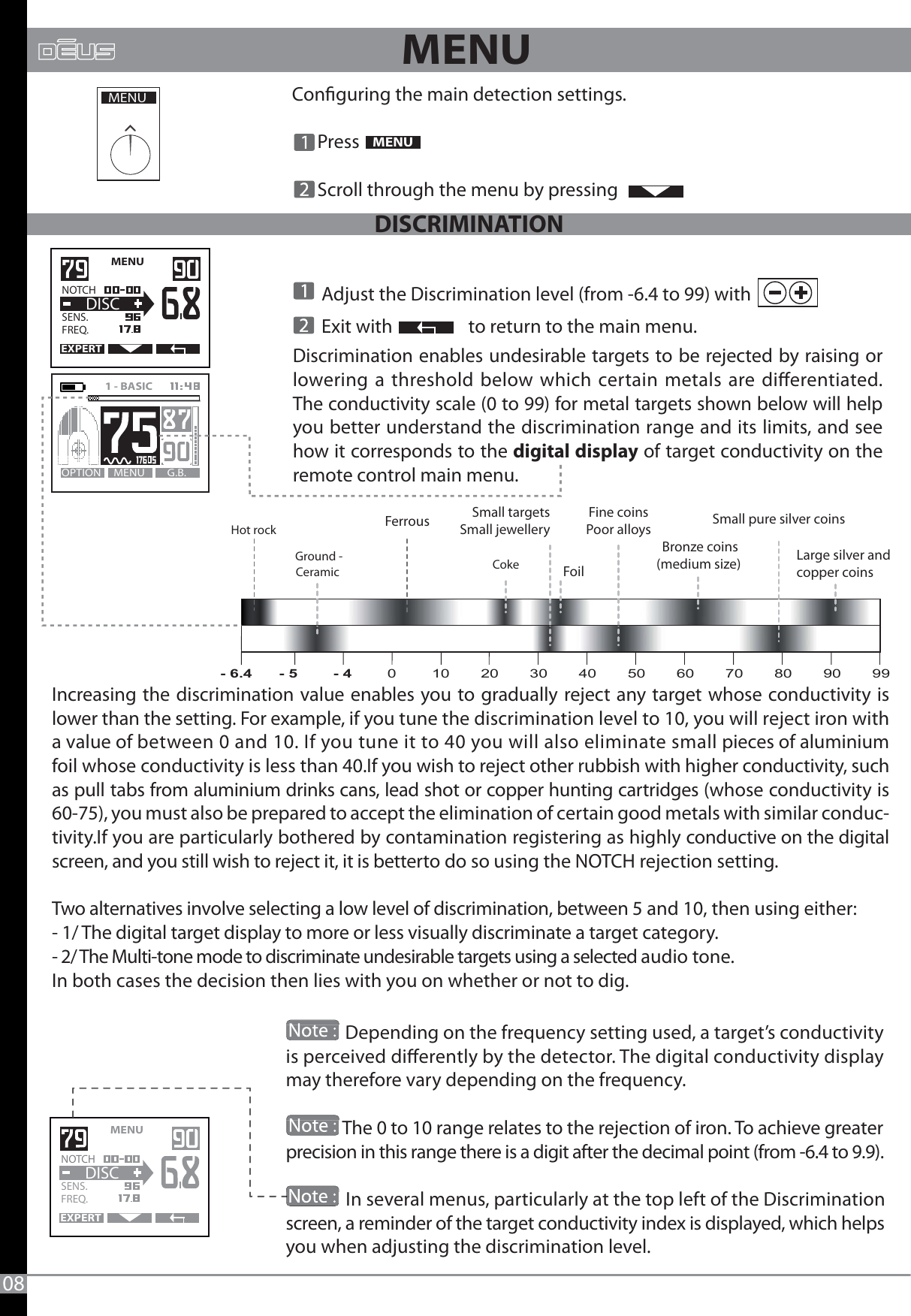 Discrimination enables undesirable targets to be rejected by raising or lowering a threshold below which certain metals are dierentiated. The conductivity scale (0 to 99) for metal targets shown below will help you better understand the discrimination range and its limits, and see how it corresponds to the digital display of target conductivity on the remote control main menu.08Conguring the main detection settings.      Press       Scroll through the menu by pressing  MENUMENU MENU   EXPERTNOTCH   SENS.   FREQ.DISCMENU G.B.OPTION1 - BASIC   FoilBronze coins(medium size)  Large silver andcopper coinsSmall targetsSmall jewelleryFine coinsPoor alloys Small pure silver coinsMENU       Adjust the Discrimination level (from -6.4 to 99) with        Exit with                  to return to the main menu.Increasing the discrimination value enables you to gradually reject any target whose conductivity is lower than the setting. For example, if you tune the discrimination level to 10, you will reject iron with a value of between 0 and 10. If you tune it to 40 you will also eliminate small pieces of aluminium foil whose conductivity is less than 40.If you wish to reject other rubbish with higher conductivity, such as pull tabs from aluminium drinks cans, lead shot or copper hunting cartridges (whose conductivity is 60-75), you must also be prepared to accept the elimination of certain good metals with similar conduc-tivity.If you are particularly bothered by contamination registering as highly conductive on the digital screen, and you still wish to reject it, it is betterto do so using the NOTCH rejection setting. Two alternatives involve selecting a low level of discrimination, between 5 and 10, then using either:- 1/ The digital target display to more or less visually discriminate a target category.- 2/ The Multi-tone mode to discriminate undesirable targets using a selected audio tone.In both cases the decision then lies with you on whether or not to dig.MENU   EXPERTNOTCH   SENS.   FREQ.DISC              Depending on the frequency setting used, a target’s conductivity is perceived dierently by the detector. The digital conductivity display may therefore vary depending on the frequency.              The 0 to 10 range relates to the rejection of iron. To achieve greater precision in this range there is a digit after the decimal point (from -6.4 to 9.9).              In several menus, particularly at the top left of the Discrimination screen, a reminder of the target conductivity index is displayed, which helps you when adjusting the discrimination level.                                                             CokeFerrousHot rockGround -Ceramic - 6.4      - 5        - 4        0        10       20       30       40       50       60       70       80       90       99DISCRIMINATION