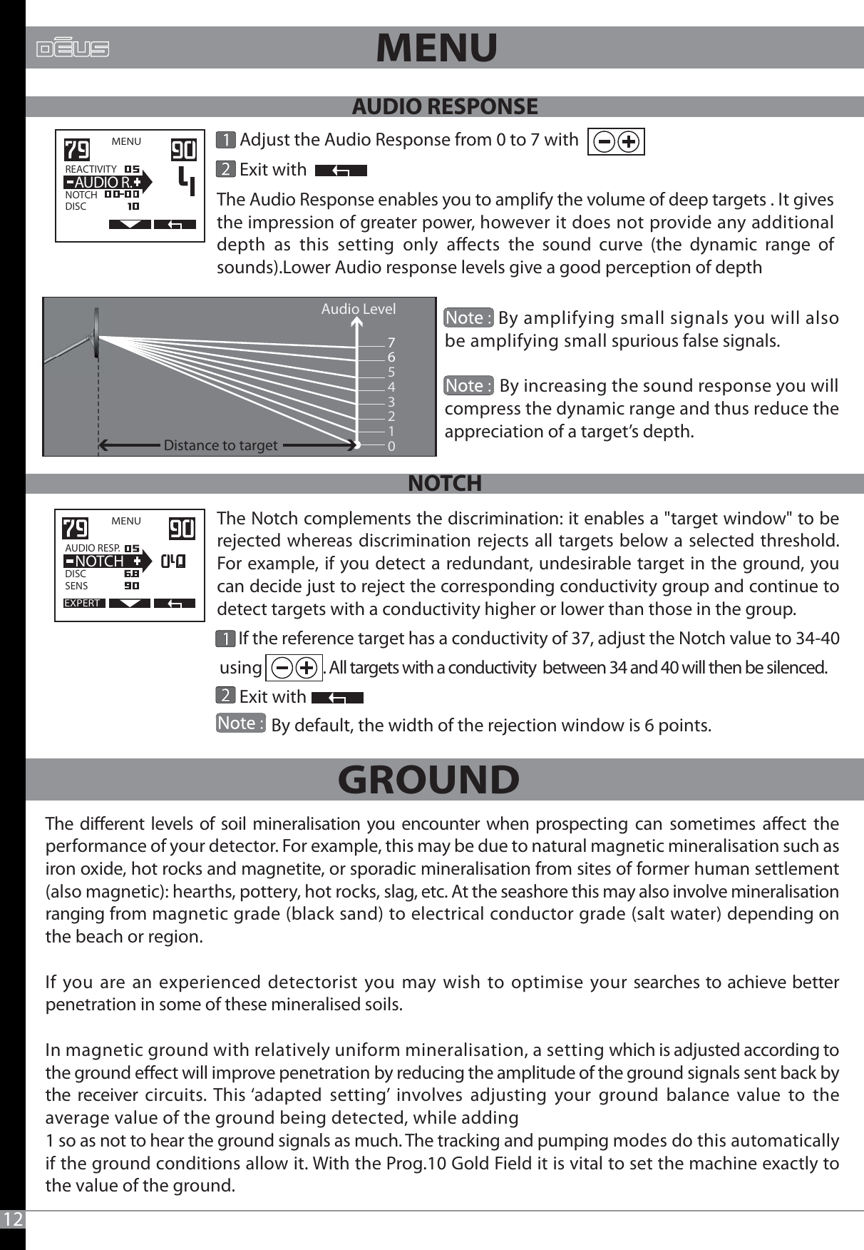12MENU 76543210            By amplifying small signals you will also be amplifying small spurious false signals.           By increasing the sound response you will compress the dynamic range and thus reduce the appreciation of a target’s depth.      If the reference target has a conductivity of 37, adjust the Notch value to 34-40 using               . All targets with a conductivity  between 34 and 40 will then be silenced.        Exit with              By default, the width of the rejection window is 6 points.EXPERTMENU   AUDIO RESP.DISCSENS  NOTCH      Adjust the Audio Response from 0 to 7 with            Exit withMENU   REACTIVITY                  NOTCHDISC  AUDIO R.Audio Level                                   Distance to targetThe Audio Response enables you to amplify the volume of deep targets . It gives the impression of greater power, however it does not provide any additional depth as this setting only aects the sound curve (the dynamic range of sounds).Lower Audio response levels give a good perception of depthThe Notch complements the discrimination: it enables a &quot;target window&quot; to be rejected whereas discrimination rejects all targets below a selected threshold. For example, if you detect a redundant, undesirable target in the ground, you can decide just to reject the corresponding conductivity group and continue to detect targets with a conductivity higher or lower than those in the group.The dierent levels of soil mineralisation you encounter when prospecting can sometimes aect the performance of your detector. For example, this may be due to natural magnetic mineralisation such as iron oxide, hot rocks and magnetite, or sporadic mineralisation from sites of former human settlement (also magnetic): hearths, pottery, hot rocks, slag, etc. At the seashore this may also involve mineralisation ranging from magnetic grade (black sand) to electrical conductor grade (salt water) depending on the beach or region. If you are an experienced detectorist you may wish to optimise your searches to achieve better penetration in some of these mineralised soils. In magnetic ground with relatively uniform mineralisation, a setting which is adjusted according to the ground eect will improve penetration by reducing the amplitude of the ground signals sent back by the receiver circuits. This ‘adapted setting’ involves adjusting your ground balance value to the average value of the ground being detected, while adding 1 so as not to hear the ground signals as much. The tracking and pumping modes do this automatically if the ground conditions allow it. With the Prog.10 Gold Field it is vital to set the machine exactly to the value of the ground.GROUND AUDIO RESPONSENOTCH