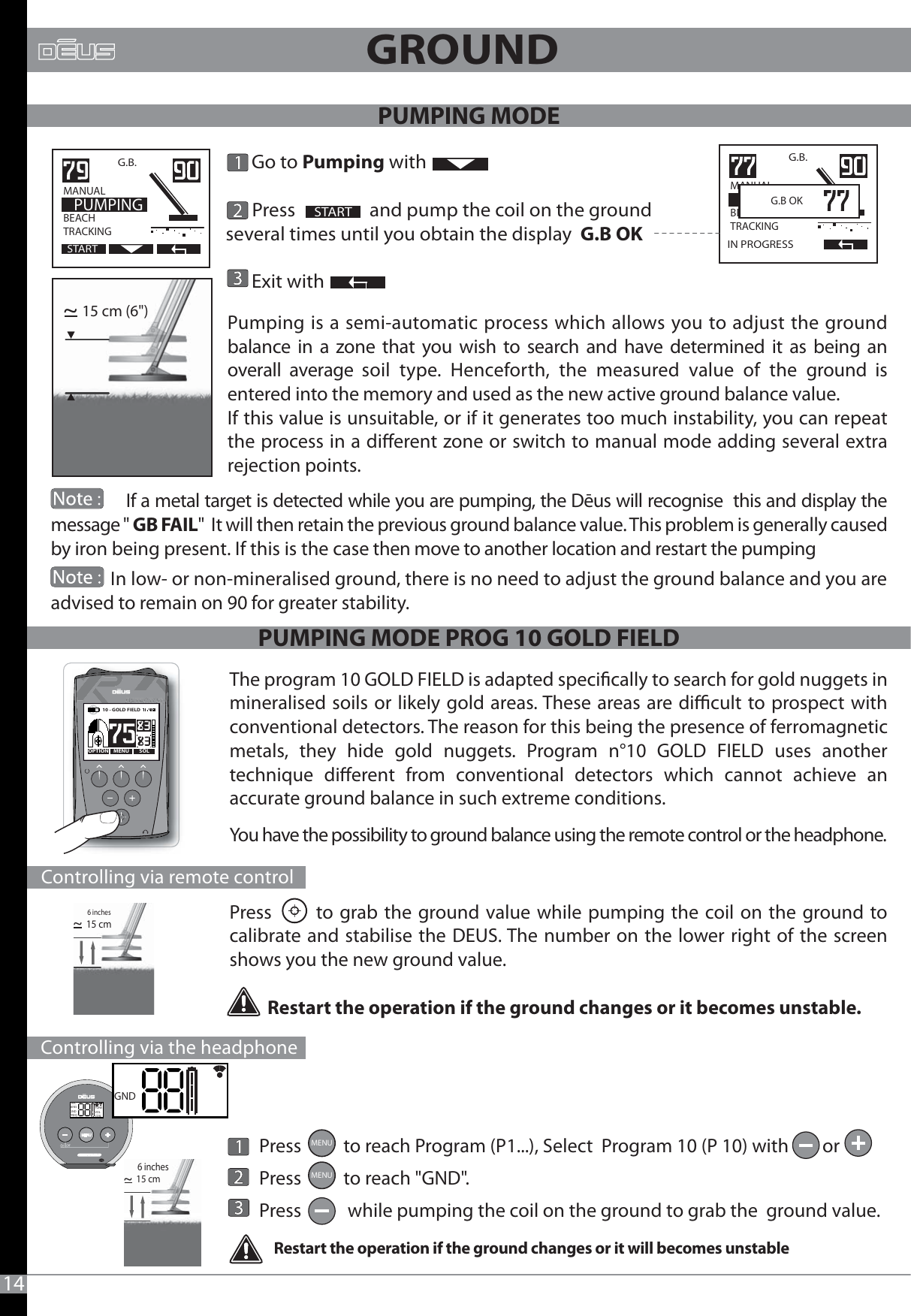 14Pumping is a semi-automatic process which allows you to adjust the ground balance in a zone that you wish to search and have determined it as being an overall average soil type. Henceforth, the measured value of the ground is entered into the memory and used as the new active ground balance value. If this value is unsuitable, or if it generates too much instability, you can repeat the process in a dierent zone or switch to manual mode adding several extra rejection points.15 cm (6&quot;)~15 cm~6 inches      Go to Pumping with       Press                and pump the coil on the ground several times until you obtain the display  G.B OK           Exit withSTARTG.B.   MANUAL                  BEACHTRACKING  PUMPINGSTARTG.B.MANUAL                  BEACHTRACKINGIN PROGRESS  G.B OK GROUND                 If a metal target is detected while you are pumping, the Dēus will recognise  this and display the message &quot; GB FAIL&quot;  It will then retain the previous ground balance value. This problem is generally caused by iron being present. If this is the case then move to another location and restart the pumping              In low- or non-mineralised ground, there is no need to adjust the ground balance and you are advised to remain on 90 for greater stability.                     The program 10 GOLD FIELD is adapted specically to search for gold nuggets in mineralised soils or likely gold areas. These areas are dicult to prospect with conventional detectors. The reason for this being the presence of ferromagnetic metals, they hide gold nuggets. Program n°10 GOLD FIELD uses another technique dierent from conventional detectors which cannot achieve an     accurate ground balance in such extreme conditions. You have the possibility to ground balance using the remote control or the headphone.Press       to grab the ground value while pumping the coil on the ground to calibrate and stabilise the DEUS. The number on the lower right of the screen shows you the new ground value.         Restart the operation if the ground changes or it becomes unstable.       Press          to reach Program (P1...), Select  Program 10 (P 10) with        or         Press          to reach &quot;GND&quot;.       Press           while pumping the coil on the ground to grab the  ground value. MENUMENURestart the operation if the ground changes or it will becomes unstableMENU SOLOPTION10 - GOLD FIELD        Controlling via remote control     Controlling via the headphoneDISCSENSGNDFREQTONEVOLCOILGND15 cm~6 inchesPUMPING MODEPUMPING MODE PROG 10 GOLD FIELD