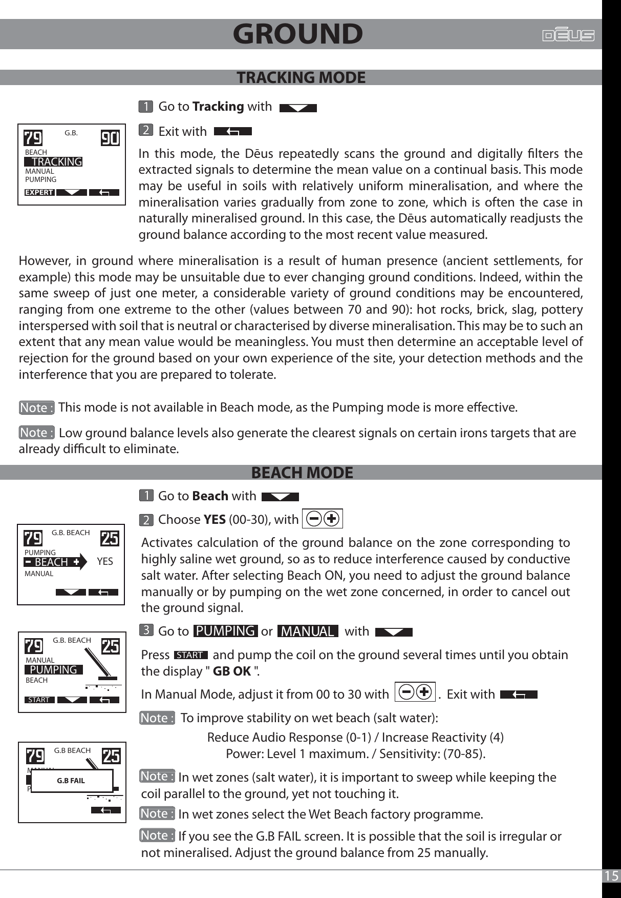       Go to Beach with      Choose YES (00-30), with Activates calculation of the ground balance on the zone corresponding to highly saline wet ground, so as to reduce interference caused by conductive salt water. After selecting Beach ON, you need to adjust the ground balance manually or by pumping on the wet zone concerned, in order to cancel out the ground signal.      Go to                         or                         withPress               and pump the coil on the ground several times until you obtain the display &quot; GB OK &quot;.In Manual Mode, adjust it from 00 to 30 with                 .  Exit with              To improve stability on wet beach (salt water):Reduce Audio Response (0-1) / Increase Reactivity (4) Power: Level 1 maximum. / Sensitivity: (70-85).             In wet zones (salt water), it is important to sweep while keeping the coil parallel to the ground, yet not touching it.             In wet zones select the Wet Beach factory programme.             If you see the G.B FAIL screen. It is possible that the soil is irregular or not mineralised. Adjust the ground balance from 25 manually.                 This mode is not available in Beach mode, as the Pumping mode is more eective.                               Go to Tracking with       Exit withMANUALPUMPINGG.B.    BEACH                 TRACKINGEXPERT15G.B. BEACHPUMPING                MANUAL  BEACHYESPUMPINGSTART                                                                                                G.B. BEACHMANUAL                  BEACH                    PUMPINGSTARTG.B BEACH MANUAL                  PLAGE  POMPAGEG.B FAILGROUND However, in ground where mineralisation is a result of human presence (ancient settlements, for example) this mode may be unsuitable due to ever changing ground conditions. Indeed, within the same sweep of just one meter, a considerable variety of ground conditions may be encountered, ranging from one extreme to the other (values between 70 and 90): hot rocks, brick, slag, pottery interspersed with soil that is neutral or characterised by diverse mineralisation. This may be to such an extent that any mean value would be meaningless. You must then determine an acceptable level of rejection for the ground based on your own experience of the site, your detection methods and the interference that you are prepared to tolerate.In this mode, the Dēus repeatedly scans the ground and digitally lters the extracted signals to determine the mean value on a continual basis. This mode may be useful in soils with relatively uniform mineralisation, and where the mineralisation varies gradually from zone to zone, which is often the case in naturally mineralised ground. In this case, the Dēus automatically readjusts the ground balance according to the most recent value measured.              Low ground balance levels also generate the clearest signals on certain irons targets that are already dicult to eliminate.TRACKING MODEBEACH MODE