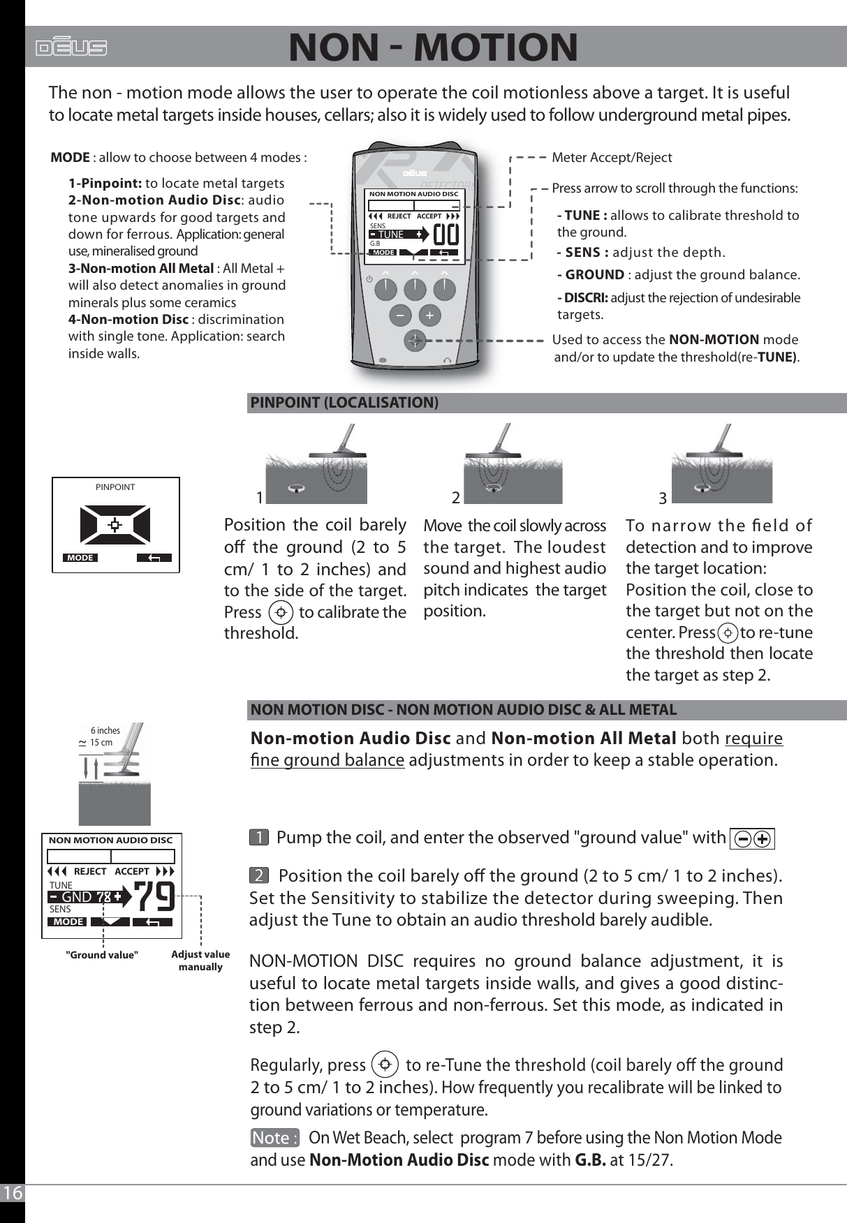 16Regularly, press          to re-Tune the threshold (coil barely o the ground 2 to 5 cm/ 1 to 2 inches). How frequently you recalibrate will be linked to ground variations or temperature.                 On Wet Beach, select  program 7 before using the Non Motion Modeand use Non-Motion Audio Disc mode with G.B. at 15/27.       Position the coil barely o the ground (2 to 5 cm/ 1 to 2 inches). Set the Sensitivity to stabilize the detector during sweeping. Then adjust the Tune to obtain an audio threshold barely audible. Position the coil barely o the ground (2 to 5 cm/ 1 to 2 inches) and to the side of the target. Press           to calibrate the threshold.PINPOINT  MODEMove  the coil slowly across the target.  The loudest sound and highest audio pitch indicates  the target position.To narrow the eld of detection and to improve the target location:Position the coil, close to the target but not on the center. Press        to re-tune the threshold then locate the target as step 2. Meter Accept/Reject - TUNE : allows to calibrate threshold to the ground.- SENS : adjust the depth.MODE : allow to choose between 4 modes :Used to access the NON-MOTION mode and/or to update the threshold(re-TUNE).The non - motion mode allows the user to operate the coil motionless above a target. It is usefulto locate metal targets inside houses, cellars; also it is widely used to follow underground metal pipes.1-Pinpoint: to locate metal targets2-Non-motion Audio Disc: audiotone upwards for good targets anddown for ferrous. Application: general use, mineralised ground3-Non-motion All Metal : All Metal + will also detect anomalies in groundminerals plus some ceramics4-Non-motion Disc : discriminationwith single tone. Application: search inside walls.--OUI-- GROUND : adjust the ground balance.- DISCRI: adjust the rejection of undesirable targets.  NON MOTION AUDIO DISC   TUNE                               SENSMODE  GNDREJECT    ACCEPT&quot;Ground value&quot; Adjust value manually15 cm~Non-motion Audio Disc and Non-motion All Metal both requirene ground balance adjustments in order to keep a stable operation.       Pump the coil, and enter the observed &quot;ground value&quot; with                            12 3NON-MOTION DISC requires no ground balance adjustment, it is useful to locate metal targets inside walls, and gives a good distinc-tion between ferrous and non-ferrous. Set this mode, as indicated in step 2.  NON MOTION AUDIO DISC   SENS                               G.BMODE  TUNEREJECT    ACCEPTPress arrow to scroll through the functions:6 inchesNON  MOTION PINPOINT (LOCALISATION)NON MOTION DISC - NON MOTION AUDIO DISC &amp; ALL METAL