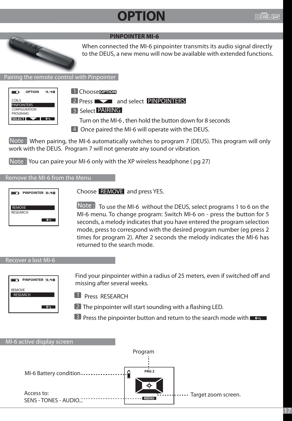 PINPOINTER MI-617Find your pinpointer within a radius of 25 meters, even if switched o and missing after several weeks.       Press  RESEARCH      The pinpointer will start sounding with a ashing LED.       Press the pinpointer button and return to the search mode with When connected the MI-6 pinpointer transmits its audio signal directly to the DEUS, a new menu will now be available with extended functions.OPTION  COILSPINPOINTERSCONFIGURATIONPROGRAMSSELECTREMOVE   RESEARCHPINPOINTER      Choose        Press                  and select       Select         Turn on the MI-6 , then hold the button down for 8 seconds       Once paired the MI-6 will operate with the DEUS.             When pairing, the MI-6 automatically switches to program 7 (DEUS). This program will only work with the DEUS.  Program 7 will not generate any sound or vibration.                             You can paire your MI-6 only with the XP wireless headphone ( pg 27)  OPTIONPINPOINTERSPAIRING   Pairing the remote control with Pinpointer  PRG 2   MENUTarget zoom screen.Program Access to: SENS - TONES - AUDIO...  MI-6 Battery condition    Recover a lost MI-6    MI-6 active display screen REMOVERESEARCHPINPOINTERChoose   REMOVE   and press YES.                To use the MI-6  without the DEUS, select programs 1 to 6 on the MI-6 menu. To change program: Switch MI-6 on - press the button for 5 seconds, a melody indicates that you have entered the program selection mode, press to correspond with the desired program number (eg press 2 times for program 2). After 2 seconds the melody indicates the MI-6 has returned to the search mode.    Remove the MI-6 from the MenuWto  Pairing the remotecontrolwith                                                             OPTION