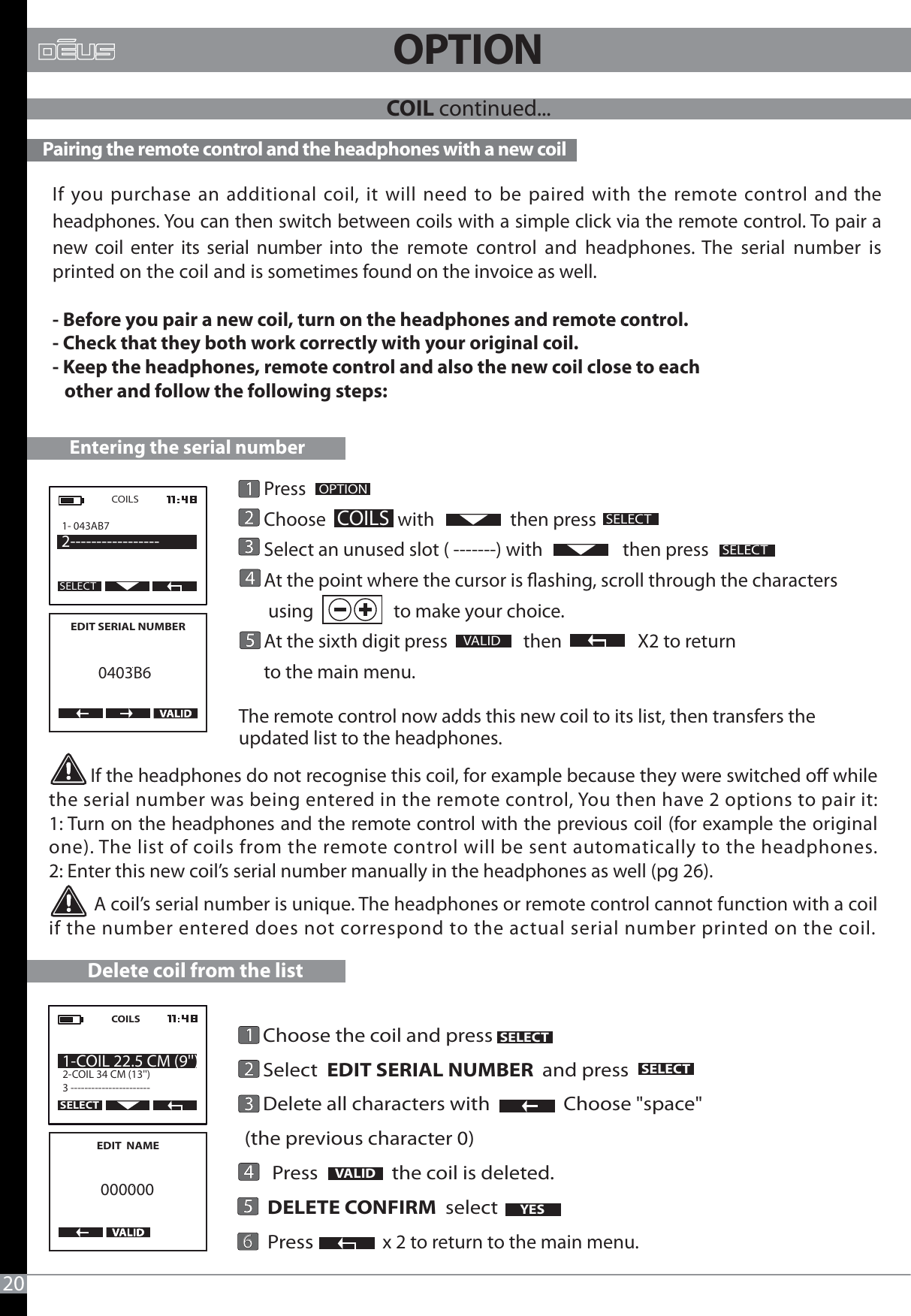          If the headphones do not recognise this coil, for example because they were switched o while the serial number was being entered in the remote control, You then have 2 options to pair it:1: Turn on the headphones and the remote control with the previous coil (for example the original one). The list of coils from the remote control will be sent automatically to the headphones.2: Enter this new coil’s serial number manually in the headphones as well (pg 26).          A coil’s serial number is unique. The headphones or remote control cannot function with a coil if the number entered does not correspond to the actual serial number printed on the coil.20OPTION Pairing the remote control and the headphones with a new coilIf you purchase an additional coil, it will need to be paired with the remote control and the headphones. You can then switch between coils with a simple click via the remote control. To pair a new coil enter its serial number into the remote control and headphones. The serial number is printed on the coil and is sometimes found on the invoice as well.- Before you pair a new coil, turn on the headphones and remote control.- Check that they both work correctly with your original coil.- Keep the headphones, remote control and also the new coil close to each    other and follow the following steps:COIL continued... VALID      Press       Choose                 with                  then press      Select an unused slot ( -------) with                   then press      At the point where the cursor is ashing, scroll through the characters       using                   to make your choice.       At the sixth digit press                  then                  X2 to return       to the main menu.The remote control now adds this new coil to its list, then transfers the updated list to the headphones.                OPTIONSELECTCOILS1- 043AB7 2-----------------COILSEDIT SERIAL NUMBER    0403B6Entering the serial numberSELECTSELECTDelete coil from the list    Choose the coil and press                 Select  EDIT SERIAL NUMBER  and press     Delete all characters with                Choose &quot;space&quot; (the previous character 0)      Press                the coil is deleted.      DELETE CONFIRM  select         Press               x 2 to return to the main menu. VALID YESEDIT  NAME000000COILS2-COIL 34 CM (13&apos;&apos;) 3 ----------------------- 1-COIL 22.5 CM (9&apos;&apos;)SELECTSELECTSELECT6