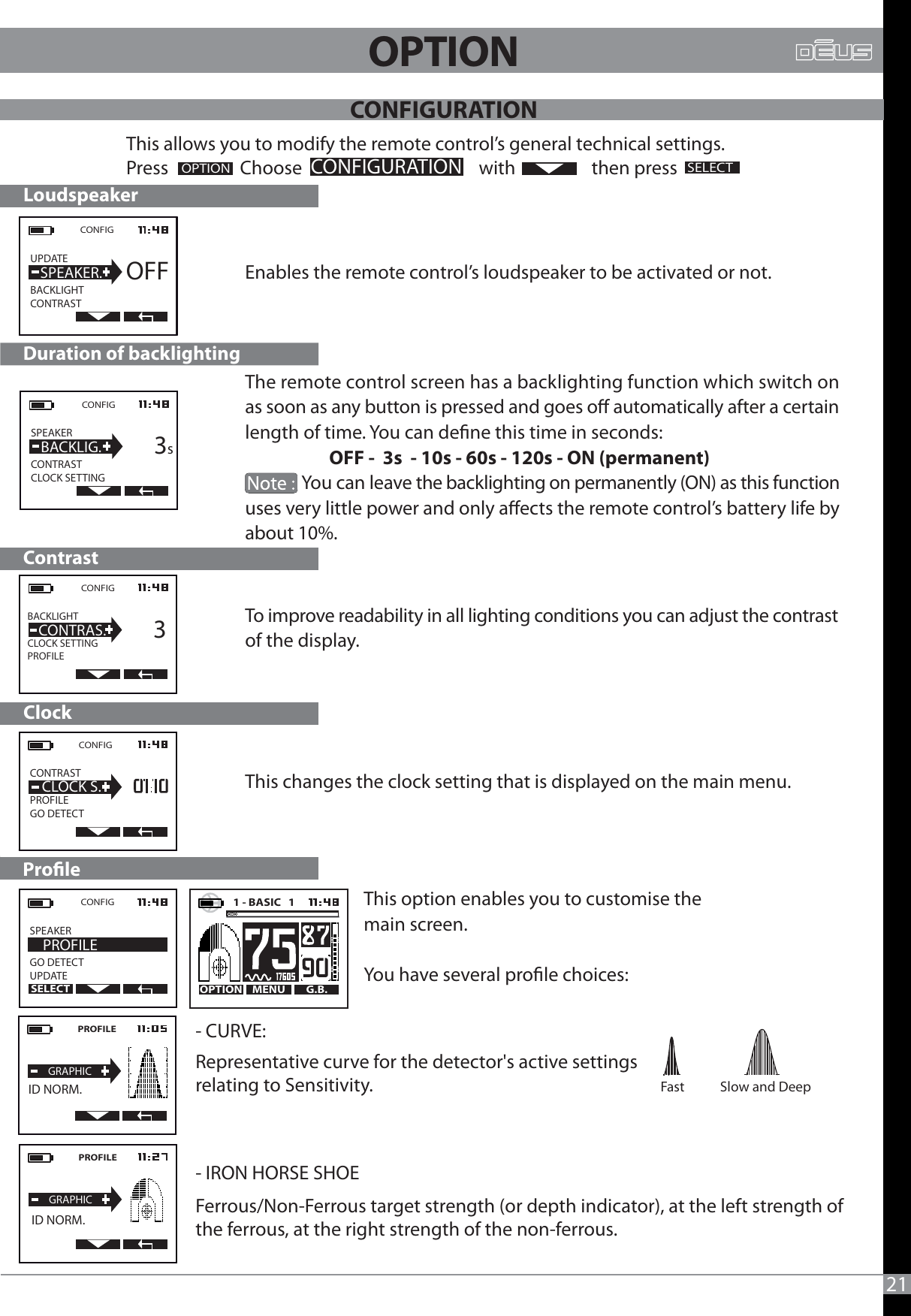 To improve readability in all lighting conditions you can adjust the contrast of the display.      The remote control screen has a backlighting function which switch on as soon as any button is pressed and goes o automatically after a certain length of time. You can dene this time in seconds:                     OFF -  3s  - 10s - 60s -120s - ON (permanent)Enables the remote control’s loudspeaker to be activated or not.                                     You can leave the backlighting on permanently (ON) as this function uses very little power and only aects the remote control’s battery life by about 10%.CONFIG UPDATE                BACKLIGHTCONTRAST  SPEAKER.OFFCONFIGSPEAKER                 CONTRASTCLOCK SETTING  BACKLIG.     3sCONFIGBACKLIGHT                  CLOCK SETTINGPROFILE  CONTRAS.     3     Duration of backlightingLoudspeakerContrast                          ClockThis changes the clock setting that is displayed on the main menu.CONFIG  CONTRAST                   PROFILEGO DETECTCLOCK S.ProleThis option enables you to customise the main screen.You have several prole choices: Fast       Slow and Deep CONFIGSPEAKER                 GO DETECTUPDATE  PROFILEMENU G.B.OPTION1 - BASIC   1   21This allows you to modify the remote control’s general technical settings.Press                 Choose                                          with                  then pressOPTIONCONFIGURATIONSELECTOPTIONSELECT- CURVE: Representative curve for the detector&apos;s active settings relating to Sensitivity.- IRON HORSE SHOEFerrous/Non-Ferrous target strength (or depth indicator), at the left strength of the ferrous, at the right strength of the non-ferrous.PROFILEGRAPHICPROFILEGRAPHIC  ID NORM.  ID NORM.CONFIGURATION