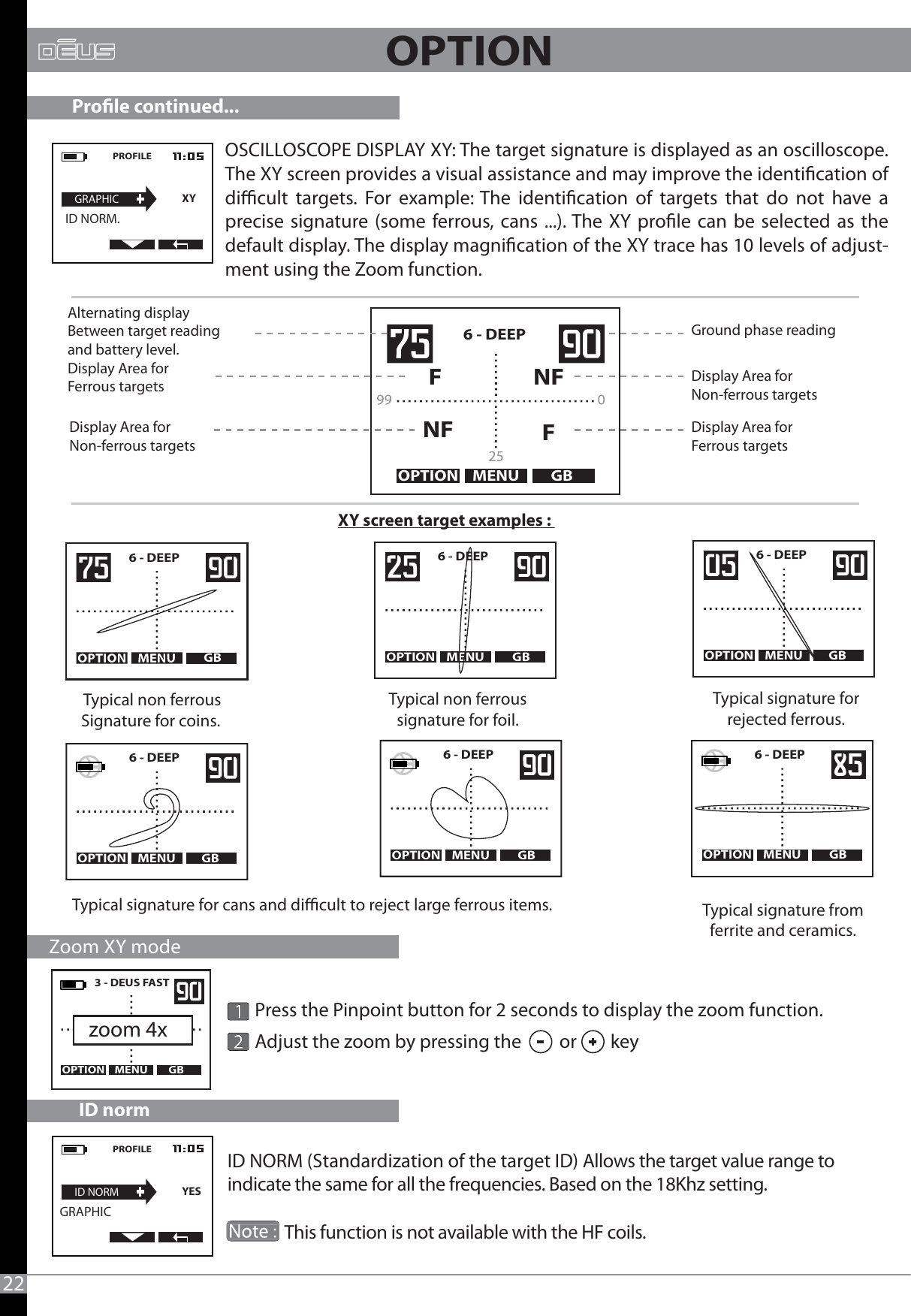 22OPTIONOSCILLOSCOPE DISPLAY XY: The target signature is displayed as an oscilloscope. The XY screen provides a visual assistance and may improve the identication of dicult targets. For example: The identication of targets that do not have a precise signature (some ferrous, cans ...). The XY prole can be selected as the default display. The display magnication of the XY trace has 10 levels of adjust-ment using the Zoom function.MENU GBOPTION3 - DEUS FAST   PROFILEGRAPHICXY  ID NORM.zoom 4xXY screen target examples : MENU GBOPTIONNFNFFF6 - DEEP   Typical signature fromferrite and ceramics.MENU GBGB OPTION     6 - DEEPMENU GBOPTION     6 - DEEP   MENU GBOPTION     6 - DEEP   Typical signature for cans and dicult to reject large ferrous items.Typical non ferrous signature for foil.Typical signature forrejected ferrous. Typical non ferrousSignature for coins.MENU GBOPTION     6 - DEEP   MENU GBOPTION     6 - DEEP        6 - DEEPAlternating displayBetween target readingand battery level.Display Area for Non-ferrous targetsGround phase readingDisplay Area forFerrous targets Display Area for Non-ferrous targetsDisplay Area forFerrous targets     Zoom XY modeProle continued...        Press the Pinpoint button for 2 seconds to display the zoom function.         Adjust the zoom by pressing the         or        key ID normID NORM (Standardization of the target ID) Allows the target value range to indicate the same for all the frequencies. Based on the 18Khz setting.               This function is not available with the HF coils.PROFILEID NORMYESGRAPHIC                            