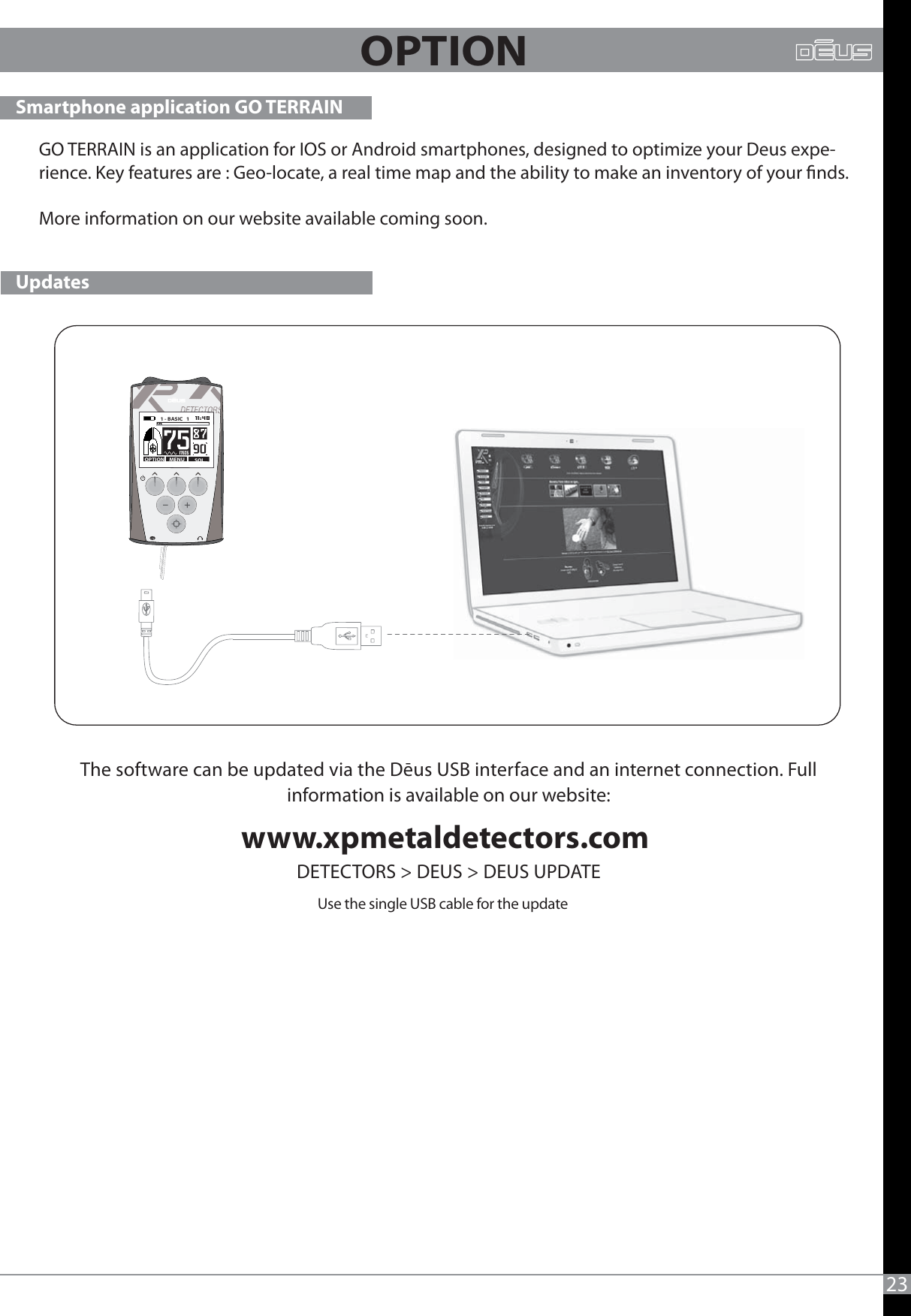 23OPTIONUse the single USB cable for the updatewww.xpmetaldetectors.com DETECTORS &gt; DEUS &gt; DEUS UPDATE Smartphone application GO TERRAIN --MENU SOLOPTION1 - BASIC   1   UpdatesThe software can be updated via the Dēus USB interface and an internet connection. Full information is available on our website: GO TERRAIN is an application for IOS or Android smartphones, designed to optimize your Deus expe-rience. Key features are : Geo-locate, a real time map and the ability to make an inventory of your nds.More information on our website available coming soon.