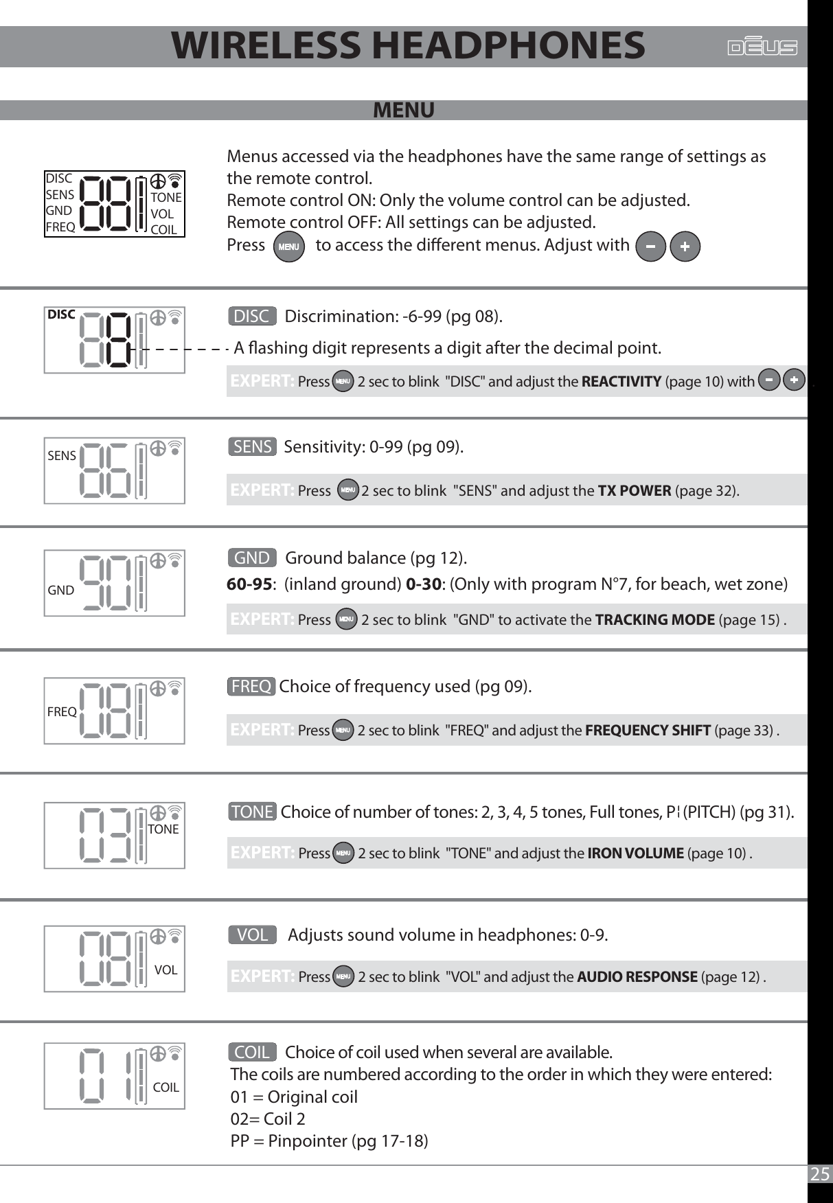 Menus accessed via the headphones have the same range of settings as the remote control.Remote control ON: Only the volume control can be adjusted.Remote control OFF: All settings can be adjusted.Press             to access the dierent menus. Adjust withFREQDISCSENSGNDFREQTONEVOLCOILSENSCOILGNDTONEVOL25  GND    Ground balance (pg 12).60-95:  (inland ground) 0-30: (Only with program N°7, for beach, wet zone) WIRELESS HEADPHONESSENS   Sensitivity: 0-99 (pg 09).DISC    Discrimination: -6-99 (pg 08). A ashing digit represents a digit after the decimal point. EXPERT: Press         2 sec to blink  &quot;DISC&quot; and adjust the REACTIVITY (page 10) with                  .EXPERT: Press         2 sec to blink  &quot;SENS&quot; and adjust the TX POWER (page 32). EXPERT: Press         2 sec to blink  &quot;GND&quot; to activate the TRACKING MODE (page 15) .EXPERT: Press         2 sec to blink  &quot;FREQ&quot; and adjust the FREQUENCY SHIFT (page 33) .EXPERT: Press         2 sec to blink  &quot;TONE&quot; and adjust the IRON VOLUME (page 10) .EXPERT: Press         2 sec to blink  &quot;VOL&quot; and adjust the AUDIO RESPONSE (page 12) . FREQ Choice of frequency used (pg 09).TONE  Choice of number of tones: 2, 3, 4, 5 tones, Full tones, P  (PITCH) (pg 31).  VOL     Adjusts sound volume in headphones: 0-9. COIL    Choice of coil used when several are available.The coils are numbered according to the order in which they were entered: 01 = Original coil02= Coil 2   PP = Pinpointer (pg 17-18) MENU