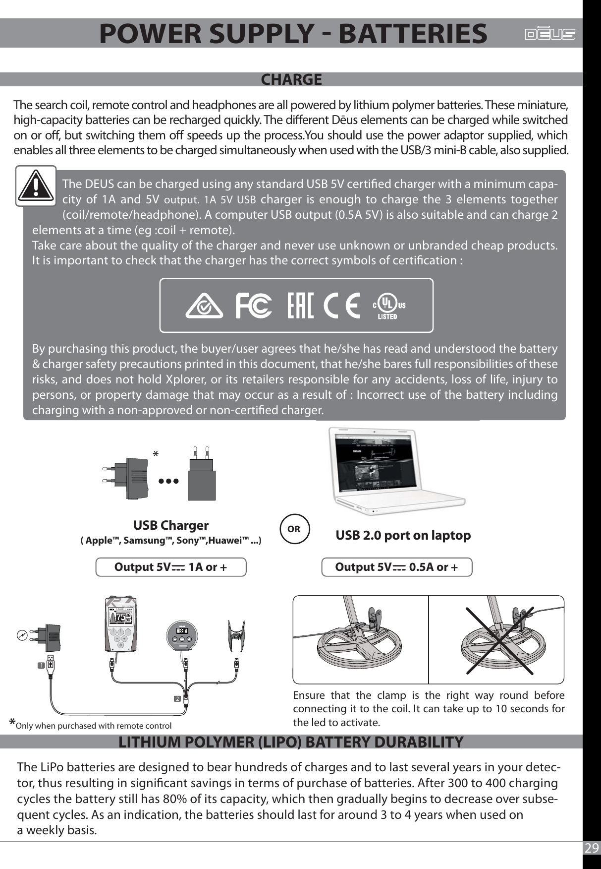 MENUOPTION1 - BASIC   1   MENOPTIONMNENMNIOPTIOPONDISCSENSGNDFREQTONEVOLCOIL29POWER SUPPLY  BATTERIESThe search coil, remote control and headphones are all powered by lithium polymer batteries. These miniature, high-capacity batteries can be recharged quickly. The dierent Dēus elements can be charged while switched on or o, but switching them o speeds up the process.You should use the power adaptor supplied, which enables all three elements to be charged simultaneously when used with the USB/3 mini-B cable, also supplied.The LiPo batteries are designed to bear hundreds of charges and to last several years in your detec-tor, thus resulting in signicant savings in terms of purchase of batteries. After 300 to 400 charging cycles the battery still has 80% of its capacity, which then gradually begins to decrease over subse-quent cycles. As an indication, the batteries should last for around 3 to 4 years when used on a weekly basis. CHARGELITHIUM POLYMER (LIPO) BATTERY DURABILITYUSB Charger( Apple™, Samsung™, Sony™,Huawei™ ...)  USB 2.0 port on laptopOutput 5V       0.5A or +    Output 5V       1A or +  OREnsure that the clamp is the right way round before connecting it to the coil. It can take up to 10 seconds for the led to activate. The DEUS can be charged using any standard USB 5V certied charger with a minimum capa-city of 1A and 5V output. 1A 5V USB charger is enough to charge the 3 elements together (coil/remote/headphone). A computer USB output (0.5A 5V) is also suitable and can charge 2 elements at a time (eg :coil + remote). Take care about the quality of the charger and never use unknown or unbranded cheap products. It is important to check that the charger has the correct symbols of certication : By purchasing this product, the buyer/user agrees that he/she has read and understood the battery &amp; charger safety precautions printed in this document, that he/she bares full responsibilities of these risks, and does not hold Xplorer, or its retailers responsible for any accidents, loss of life, injury to persons, or property damage that may occur as a result of : Incorrect use of the battery including charging with a non-approved or non-certied charger.* *Only when purchased with remote control
