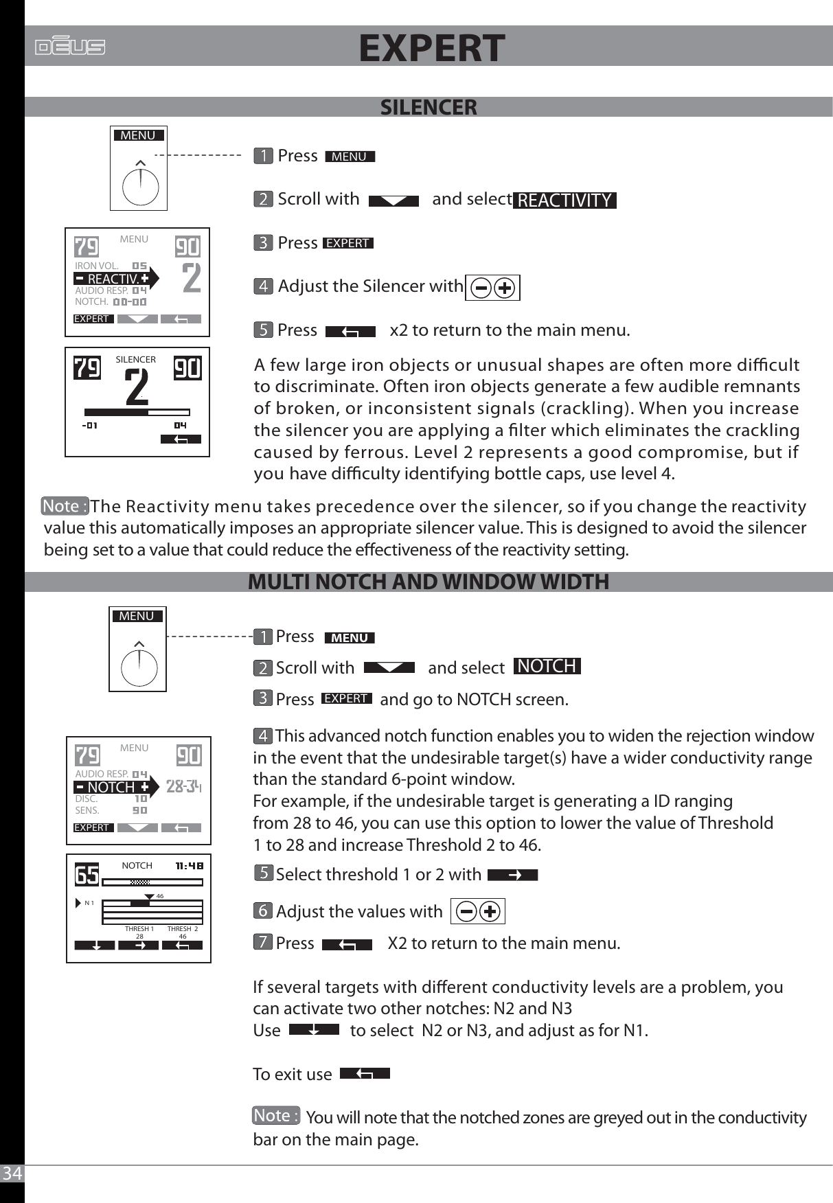              The Reactivity menu takes precedence over the silencer, so if you change the reactivity value this automatically imposes an appropriate silencer value. This is designed to avoid the silencer being set to a value that could reduce the eectiveness of the reactivity setting. 34      Press      Scroll with                  and select       Press                       Adjust the Silencer with      Press                  x2 to return to the main menu.A few large iron objects or unusual shapes are often more dicult to discriminate. Often iron objects generate a few audible remnants of broken, or inconsistent signals (crackling). When you increase the silencer you are applying a lter which eliminates the crackling caused by ferrous. Level 2 represents a good compromise, but if you have diculty identifying bottle caps, use level 4.MENUEXPERTREACTIVITYSILENCEREXPERTMENU   IRON VOL.AUDIO RESP.NOTCH.  REACTIV.      Press      Scroll with                   and select       Press                 and go to NOTCH screen.      This advanced notch function enables you to widen the rejection windowin the event that the undesirable target(s) have a wider conductivity range than the standard 6-point window.For example, if the undesirable target is generating a ID ranging from 28 to 46, you can use this option to lower the value of Threshold 1 to 28 and increase Threshold 2 to 46.      Select threshold 1 or 2 with      Adjust the values with                                             Press                   X2 to return to the main menu.If several targets with dierent conductivity levels are a problem, you can activate two other notches: N2 and N3Use                  to select  N2 or N3, and adjust as for N1. To exit use               You will note that the notched zones are greyed out in the conductivity bar on the main page. MENUEXPERTNOTCHEXPERTMENU   AUDIO RESP.DISC.SENS.  NOTCHNOTCHN 146THRESH 128THRESH  246                      EXPERTSILENCERMULTI NOTCH AND WINDOW WIDTH