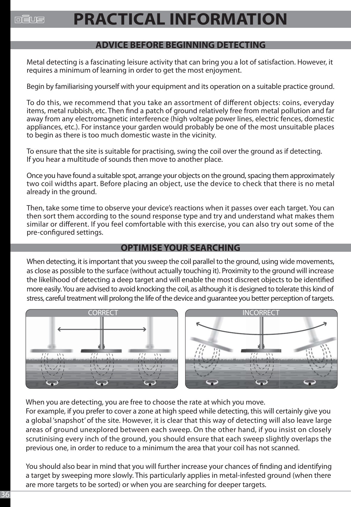 INCORRECTCORRECTWhen detecting, it is important that you sweep the coil parallel to the ground, using wide movements, as close as possible to the surface (without actually touching it). Proximity to the ground will increase the likelihood of detecting a deep target and will enable the most discreet objects to be identied more easily. You are advised to avoid knocking the coil, as although it is designed to tolerate this kind of stress, careful treatment will prolong the life of the device and guarantee you better perception of targets.Metal detecting is a fascinating leisure activity that can bring you a lot of satisfaction. However, it requires a minimum of learning in order to get the most enjoyment. Begin by familiarising yourself with your equipment and its operation on a suitable practice ground. To do this, we recommend that you take an assortment of dierent objects: coins, everyday items, metal rubbish, etc. Then nd a patch of ground relatively free from metal pollution and far away from any electromagnetic interference (high voltage power lines, electric fences, domestic appliances, etc.). For instance your garden would probably be one of the most unsuitable places to begin as there is too much domestic waste in the vicinity.To ensure that the site is suitable for practising, swing the coil over the ground as if detecting. If you hear a multitude of sounds then move to another place. Once you have found a suitable spot, arrange your objects on the ground, spacing them approximately two coil widths apart. Before placing an object, use the device to check that there is no metal already in the ground.Then, take some time to observe your device’s reactions when it passes over each target. You can then sort them according to the sound response type and try and understand what makes them similar or dierent. If you feel comfortable with this exercise, you can also try out some of the pre-congured settings.36PRACTICAL INFORMATIONWhen you are detecting, you are free to choose the rate at which you move. For example, if you prefer to cover a zone at high speed while detecting, this will certainly give youa global ‘snapshot’ of the site. However, it is clear that this way of detecting will also leave large areas of ground unexplored between each sweep. On the other hand, if you insist on closely scrutinising every inch of the ground, you should ensure that each sweep slightly overlaps the previous one, in order to reduce to a minimum the area that your coil has not scanned.You should also bear in mind that you will further increase your chances of nding and identifying a target by sweeping more slowly. This particularly applies in metal-infested ground (when there are more targets to be sorted) or when you are searching for deeper targets.ADVICE BEFORE BEGINNING DETECTINGOPTIMISE YOUR SEARCHING