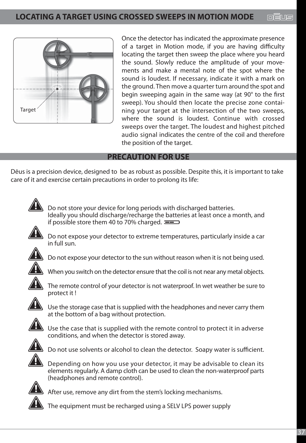37TargetOnce the detector has indicated the approximate presence of a target in Motion mode, if you are having diculty locating the target then sweep the place where you heard the sound. Slowly reduce the amplitude of your move-ments and make a mental note of the spot where the sound is loudest. If necessary, indicate it with a mark on the ground. Then move a quarter turn around the spot and begin sweeping again in the same way (at 90° to the rst sweep). You should then locate the precise zone contai-ning your target at the intersection of the two sweeps, where the sound is loudest. Continue with crossed sweeps over the target. The loudest and highest pitched audio signal indicates the centre of the coil and therefore the position of the target.Dēus is a precision device, designed to  be as robust as possible. Despite this, it is important to takecare of it and exercise certain precautions in order to prolong its life:Do not store your device for long periods with discharged batteries.Ideally you should discharge/recharge the batteries at least once a month, and if possible store them 40 to 70% charged.Do not expose your detector to extreme temperatures, particularly inside a car in full sun.Do not expose your detector to the sun without reason when it is not being used.When you switch on the detector ensure that the coil is not near any metal objects. The remote control of your detector is not waterproof. In wet weather be sure toprotect it !Use the storage case that is supplied with the headphones and never carry them at the bottom of a bag without protection.Use the case that is supplied with the remote control to protect it in adverse conditions, and when the detector is stored away.Do not use solvents or alcohol to clean the detector.  Soapy water is sucient.Depending on how you use your detector, it may be advisable to clean its elements regularly. A damp cloth can be used to clean the non-waterproof parts (headphones and remote control).After use, remove any dirt from the stem’s locking mechanisms.The equipment must be recharged using a SELV LPS power supply LOCATING A TARGET USING CROSSED SWEEPS IN MOTION MODEPRECAUTION FOR USE 