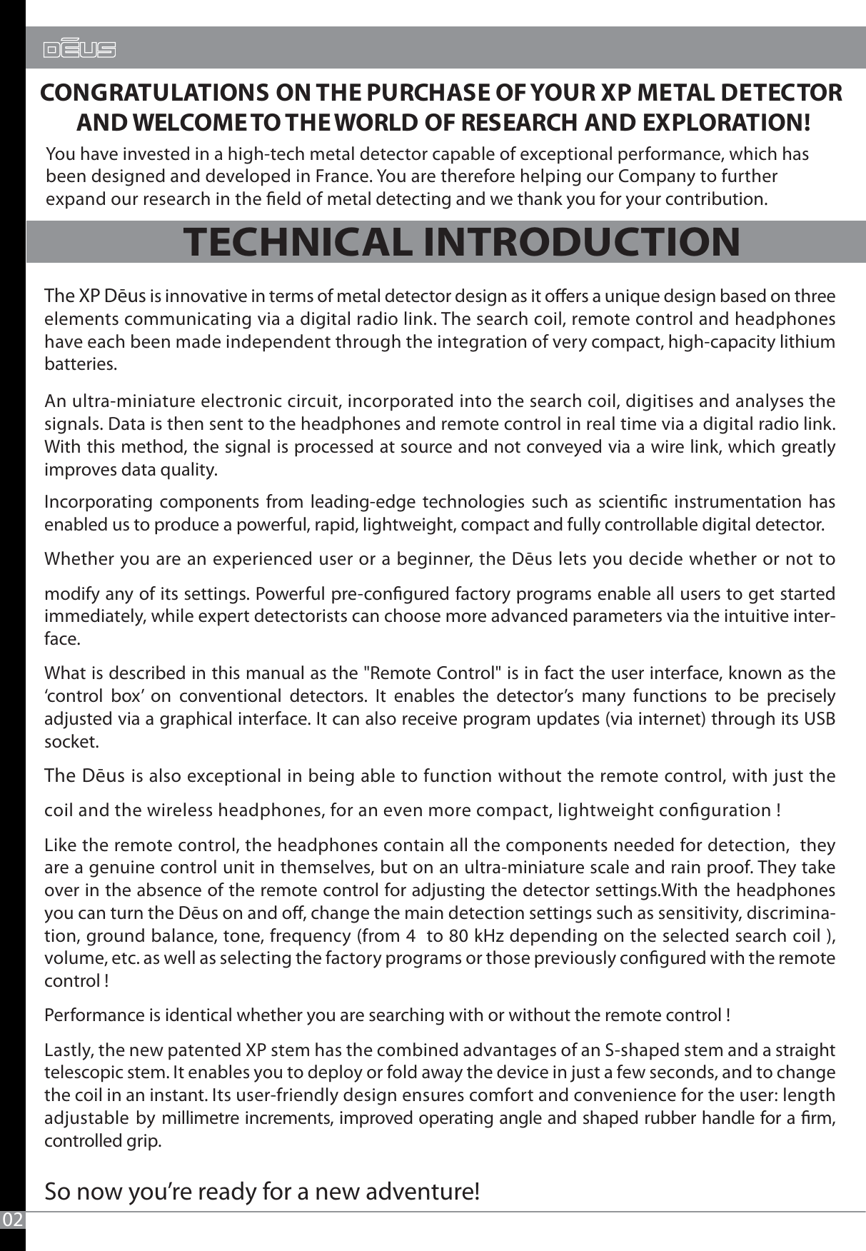 CONGRATULATIONS ON THE PURCHASE OF YOUR XP METAL DETECTOR AND WELCOME TO THE WORLD OF RESEARCH AND EXPLORATION!02TECHNICAL INTRODUCTIONThe XP Dēus is innovative in terms of metal detector design as it oers a unique design based on three elements communicating via a digital radio link. The search coil, remote control and headphones have each been made independent through the integration of very compact, high-capacity lithium batteries. An ultra-miniature electronic circuit, incorporated into the search coil, digitises and analyses the signals. Data is then sent to the headphones and remote control in real time via a digital radio link. With this method, the signal is processed at source and not conveyed via a wire link, which greatly improves data quality. Incorporating components from leading-edge technologies such as scientic instrumentation has enabled us to produce a powerful, rapid, lightweight, compact and fully controllable digital detector.Whether you are an experienced user or a beginner, the Dēus lets you decide whether or not to modify any of its settings. Powerful pre-congured factory programs enable all users to get started immediately, while expert detectorists can choose more advanced parameters via the intuitive inter-face.What is described in this manual as the &quot;Remote Control&quot; is in fact the user interface, known as the ‘control box’ on conventional detectors. It enables the detector’s many functions to be precisely adjusted via a graphical interface. It can also receive program updates (via internet) through its USB socket.The Dēus is also exceptional in being able to function without the remote control, with just the coil and the wireless headphones, for an even more compact, lightweight conguration !Like the remote control, the headphones contain all the components needed for detection,  they are a genuine control unit in themselves, but on an ultra-miniature scale and rain proof. They take over in the absence of the remote control for adjusting the detector settings.With the headphones you can turn the Dēus on and o, change the main detection settings such as sensitivity, discrimina-tion, ground balance, tone, frequency (from 4  to 80 kHz depending on the selected search coil ), volume, etc. as well as selecting the factory programs or those previously congured with the remote control !  Performance is identical whether you are searching with or without the remote control !Lastly, the new patented XP stem has the combined advantages of an S-shaped stem and a straight telescopic stem. It enables you to deploy or fold away the device in just a few seconds, and to change the coil in an instant. Its user-friendly design ensures comfort and convenience for the user: length adjustable by millimetre increments, improved operating angle and shaped rubber handle for a rm, controlled grip. So now you’re ready for a new adventure!You have invested in a high-tech metal detector capable of exceptional performance, which has been designed and developed in France. You are therefore helping our Company to further expand our research in the eld of metal detecting and we thank you for your contribution.