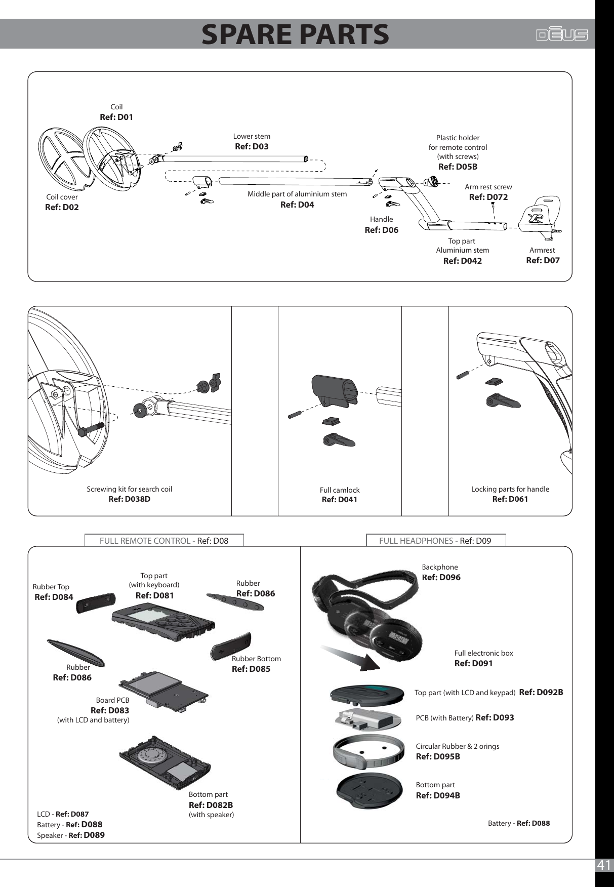41Screwing kit for search coilRef: D038DTop part(with keyboard) Ref: D081RubberRef: D086Rubber Top       Ref: D084Rubber  Ref: D086Rubber BottomRef: D085Top part (with LCD and keypad)  Ref: D092BBackphoneRef: D096Board PCB Ref: D083(with LCD and battery)Bottom partRef: D082B(with speaker)LCD - Ref: D087Battery - Ref: D088Speaker - Ref: D089Full camlockRef: D041Coil coverRef: D02CoilRef: D01Lower stemRef: D03Middle part of aluminium stemRef: D04Plastic holderfor remote control(with screws)Ref: D05BHandleRef: D06Armrest Ref: D07Locking parts for handleRef: D061Full electronic boxRef: D091PCB (with Battery) Ref: D093Bottom part Ref: D094BCircular Rubber &amp; 2 orings Ref: D095BBattery - Ref: D088FULL HEADPHONES - Ref: D09 FULL REMOTE CONTROL - Ref: D08Top part Aluminium stemRef: D042Arm rest screwRef: D072BackRef:SPARE PARTS