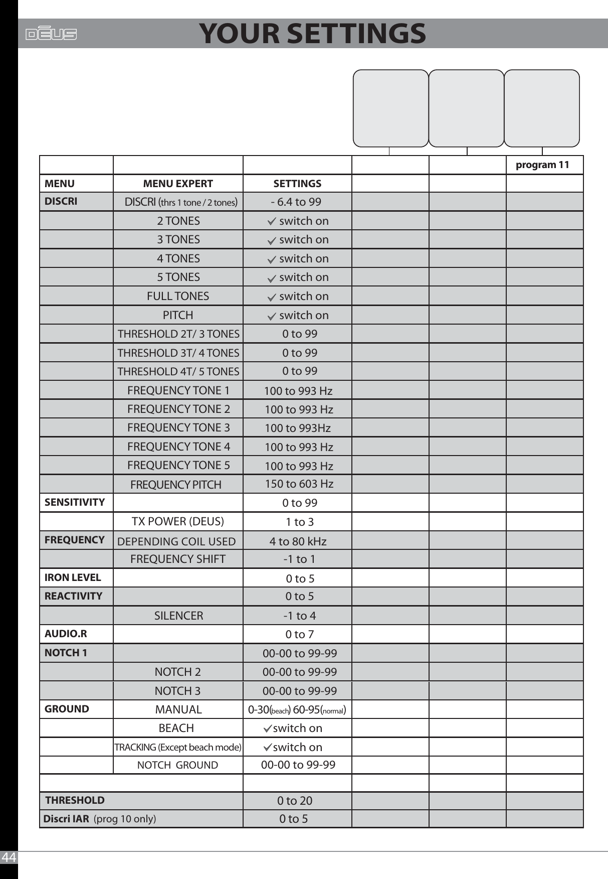 44MENU MENU EXPERT SETTINGSDISCRI DISCRI (thrs 1 tone / 2 tones) - 6.4 to 992 TONES switch on3 TONES switch on4 TONES switch on5 TONES switch onFULL TONES switch onPITCH switch onTHRESHOLD 2T/ 3 TONES 0 to 99THRESHOLD 3T/ 4 TONES 0 to 99THRESHOLD 4T/ 5 TONESFREQUENCY TONE 1FREQUENCY TONE 2 FREQUENCY TONE 3FREQUENCY TONE 4FREQUENCY TONE 5SENSITIVITY 0 to 991 to 3FREQUENCYFREQUENCY SHIFT -1 to 1IRON LEVEL0 to 5REACTIVITY0 to 5SILENCER -1 to 4AUDIO.R 0 to 7 NOTCH 1 00-00 to 99-99NOTCH 2 00-00 to 99-99NOTCH 3  00-00 to 99-99GROUND MANUAL 0-30(beach) 60-95(normal)BEACH switch on switch on0 to 99FREQUENCY PITCH150 to 603 Hzprogram 11Discri IAR  (prog 10 only)0 to 5TRACKING (Except beach mode)00-00 to 99-99NOTCH  GROUNDTX POWER (DEUS)DEPENDING COIL USED 4 to 80 kHz100 to 993 Hz100 to 993 Hz100 to 993Hz100 to 993 Hz100 to 993 HzTHRESHOLD0 to 20YOUR SETTINGS