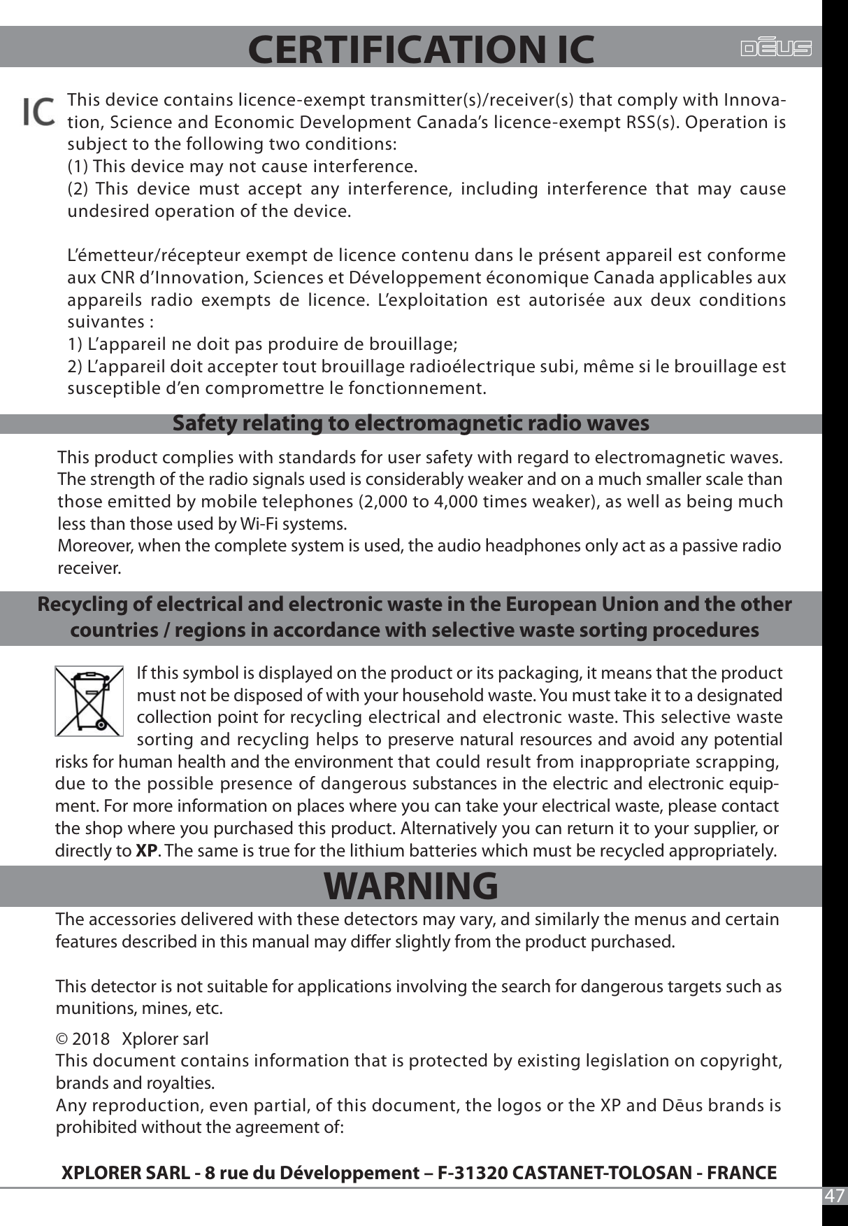 If this symbol is displayed on the product or its packaging, it means that the product must not be disposed of with your household waste. You must take it to a designated collection point for recycling electrical and electronic waste. This selective waste sorting and recycling helps to preserve natural resources and avoid any potential The accessories delivered with these detectors may vary, and similarly the menus and certain features described in this manual may dier slightly from the product purchased.This detector is not suitable for applications involving the search for dangerous targets such as munitions, mines, etc. © 2018   Xplorer sarlThis document contains information that is protected by existing legislation on copyright, brands and royalties.Any reproduction, even partial, of this document, the logos or the XP and Dēus brands is prohibited without the agreement of: XPLORER SARL - 8 rue du Développement – F-31320 CASTANET-TOLOSAN - FRANCE47This product complies with standards for user safety with regard to electromagnetic waves. The strength of the radio signals used is considerably weaker and on a much smaller scale than those emitted by mobile telephones (2,000 to 4,000 times weaker), as well as being much less than those used by Wi-Fi systems. Moreover, when the complete system is used, the audio headphones only act as a passive radio receiver.CERTIFICATION ICRecycling of electrical and electronic waste in the European Union and the other countries / regions in accordance with selective waste sorting proceduresSafety relating to electromagnetic radio wavesrisks for human health and the environment that could result from inappropriate scrapping, due to the possible presence of dangerous substances in the electric and electronic equip-ment. For more information on places where you can take your electrical waste, please contact the shop where you purchased this product. Alternatively you can return it to your supplier, or directly to XP. The same is true for the lithium batteries which must be recycled appropriately.This device contains licence-exempt transmitter(s)/receiver(s) that comply with Innova-tion, Science and Economic Development Canada’s licence-exempt RSS(s). Operation is subject to the following two conditions: (1) This device may not cause interference.  (2) This device must accept any interference, including interference that may cause undesired operation of the device.L’émetteur/récepteur exempt de licence contenu dans le présent appareil est conforme aux CNR d’Innovation, Sciences et Développement économique Canada applicables aux appareils radio exempts de licence. L’exploitation est autorisée aux deux conditions suivantes : 1) L’appareil ne doit pas produire de brouillage; 2) L’appareil doit accepter tout brouillage radioélectrique subi, même si le brouillage est susceptible d’en compromettre le fonctionnement.  WARNING