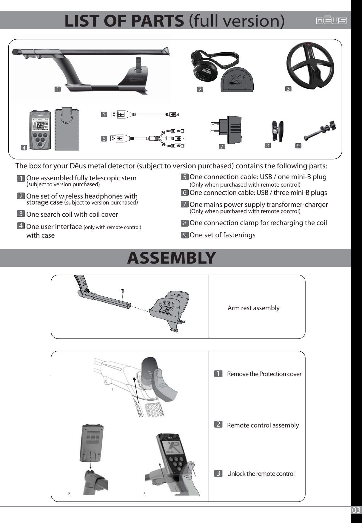 123   One assembled fully telescopic stem(subject to version purchased)One set of wireless headphones withstorage case (subject to version purchased)One search coil with coil coverOne user interface (only with remote control)with case   One connection cable: USB / one mini-B plug(Only when purchased with remote control)One connection cable: USB / three mini-B plugsOne mains power supply transformer-charger(Only when purchased with remote control)One connection clamp for recharging the coilOne set of fasteningsThe box for your Dēus metal detector (subject to version purchased) contains the following parts: 03ASSEMBLY LIST OF PARTS full version) Arm rest assembly     Remote control assembly     Remove the Protection cover Unlock the remote control3