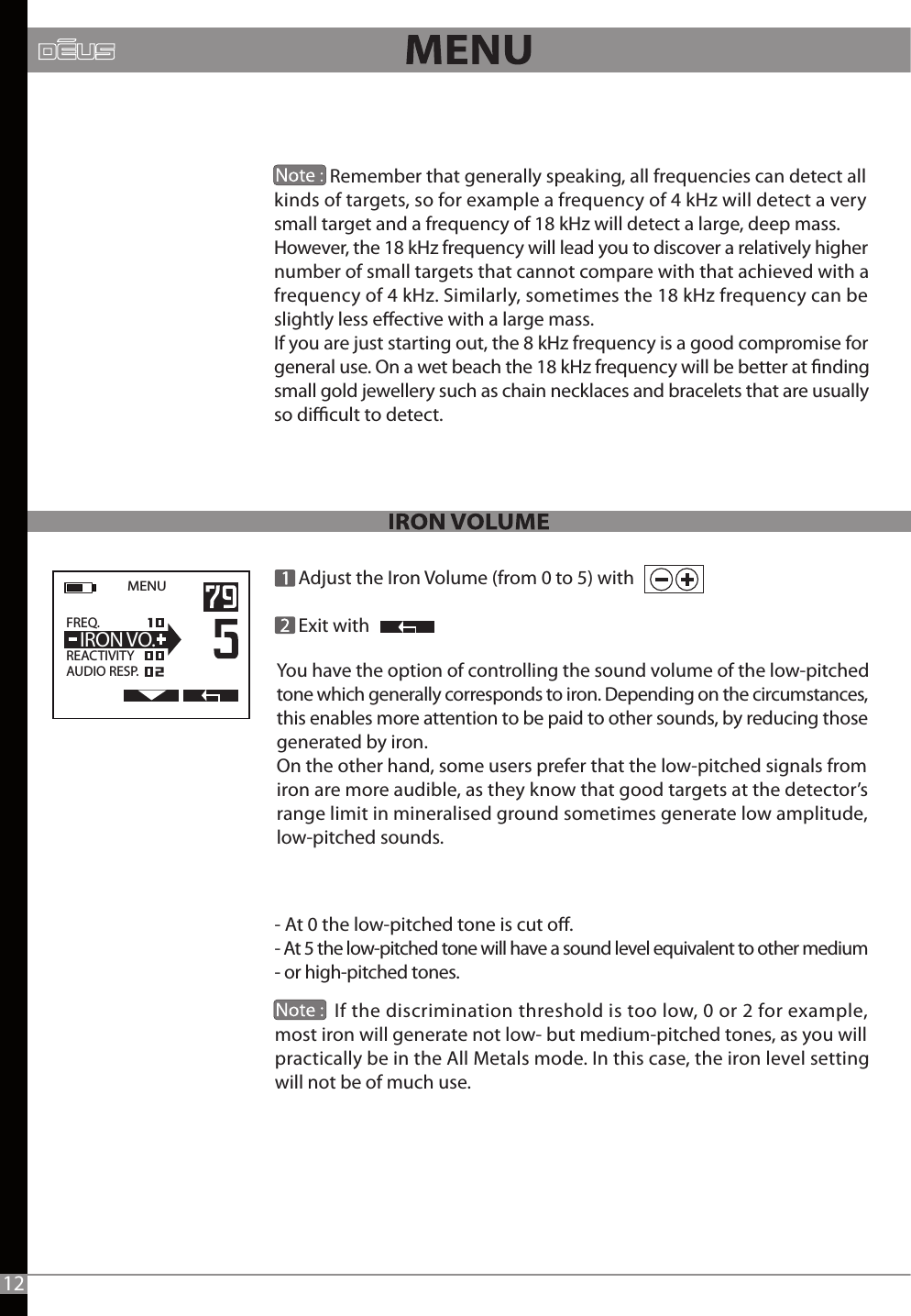              Remember that generally speaking, all frequencies can detect all kinds of targets, so for example a frequency of 4 kHz will detect a very small target and a frequency of 18 kHz will detect a large, deep mass.However, the 18 kHz frequency will lead you to discover a relatively higher number of small targets that cannot compare with that achieved with a frequency of 4 kHz. Similarly, sometimes the 18 kHz frequency can be slightly less eective with a large mass.If you are just starting out, the 8 kHz frequency is a good compromise for general use. On a wet beach the 18 kHz frequency will be better at nding small gold jewellery such as chain necklaces and bracelets that are usually so dicult to detect.MENU   FREQ.                  REACTIVITYAUDIO RESP.  IRON VO. Adjust the Iron Volume (from 0 to 5) with     Exit with- At 0 the low-pitched tone is cut o.- At 5 the low-pitched tone will have a sound level equivalent to other medium- or high-pitched tones.               12You have the option of controlling the sound volume of the low-pitched tone which generally corresponds to iron. Depending on the circumstances, this enables more attention to be paid to other sounds, by reducing those generated by iron.On the other hand, some users prefer that the low-pitched signals from iron are more audible, as they know that good targets at the detector’s range limit in mineralised ground sometimes generate low amplitude, low-pitched sounds.             If the discrimination threshold is too low, 0 or 2 for example, most iron will generate not low- but medium-pitched tones, as you will practically be in the All Metals mode. In this case, the iron level setting will not be of much use.