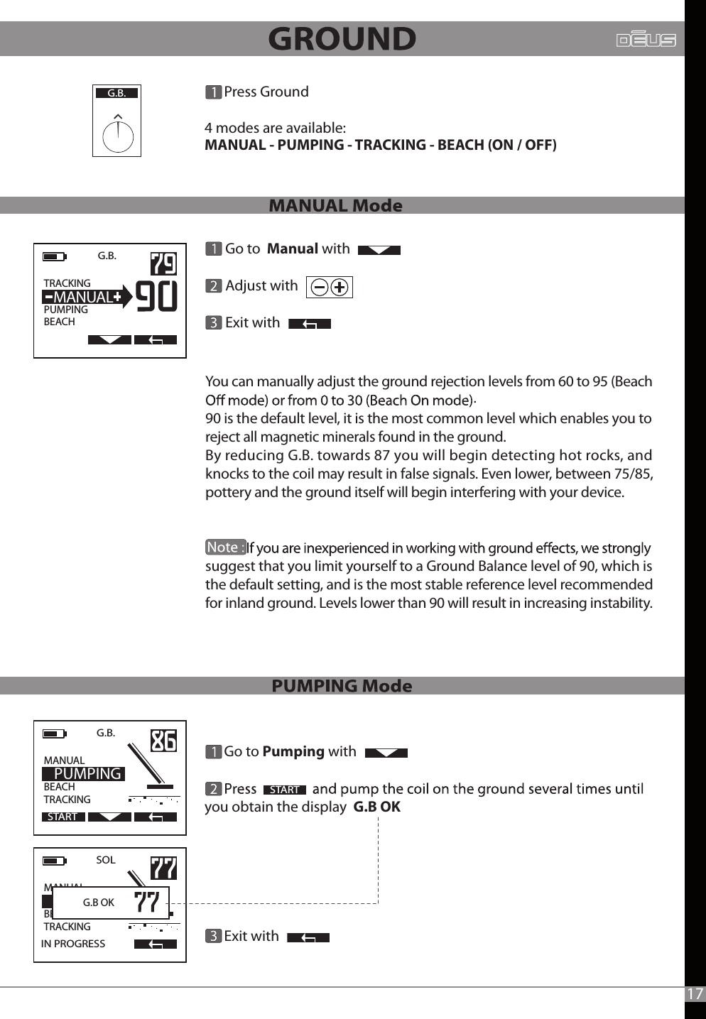       Go to Pumping with you obtain the display  G.B OK                       Exit withG.B.  TRACKING                  PUMPINGBEACH  MANUALSTART      Go to  Manual with       Adjust with                                Exit withG.B.   MANUAL                  BEACHTRACKING  PUMPINGSTARTSOL   MANUAL                  BEACHTRACKINGIN PROGRESS  G.B OK       Press Ground4 modes are available:MANUAL - PUMPING - TRACKING - BEACH (ON / OFF)      G.B.17You can manually adjust the ground rejection levels from 60 to 95 (Beach 90 is the default level, it is the most common level which enables you to reject all magnetic minerals found in the ground.By reducing G.B. towards 87 you will begin detecting hot rocks, and knocks to the coil may result in false signals. Even lower, between 75/85, pottery and the ground itself will begin interfering with your device.                       suggest that you limit yourself to a Ground Balance level of 90, which is the default setting, and is the most stable reference level recommended for inland ground. Levels lower than 90 will result in increasing instability..