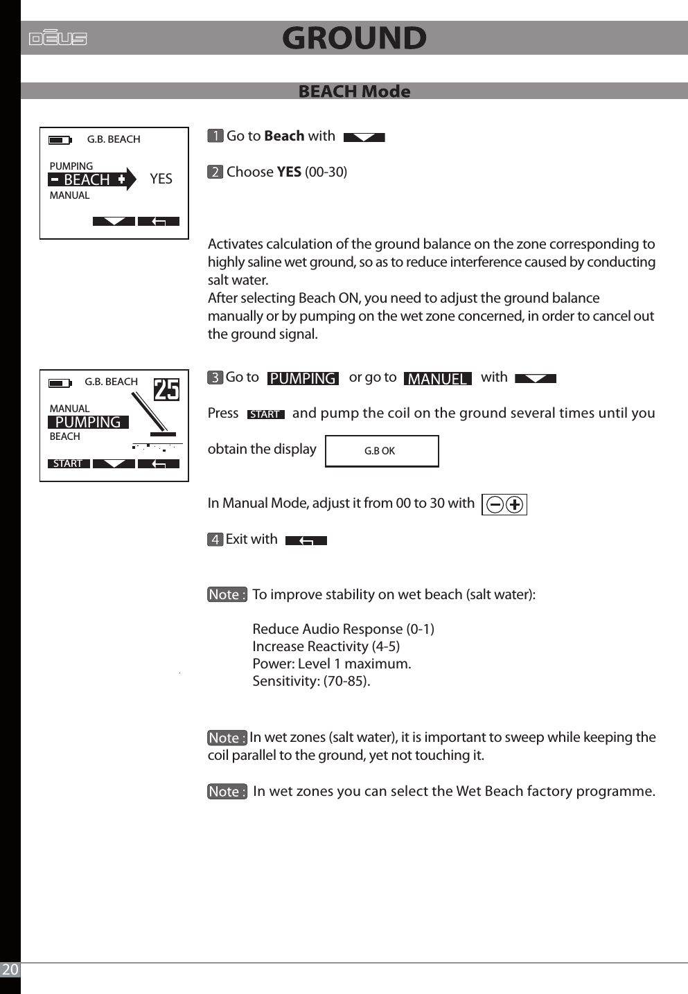             Go to Beach with       Choose YES (00-30) Activates calculation of the ground balance on the zone corresponding to highly saline wet ground, so as to reduce interference caused by conducting salt water. After selecting Beach ON, you need to adjust the ground balance manually or by pumping on the wet zone concerned, in order to cancel out the ground signal.            Go to                              or go to                            withPress                  and pump the coil on the ground several times until you obtain the displayIn Manual Mode, adjust it from 00 to 30 with      Exit with                            In wet zones (salt water), it is important to sweep while keeping the coil parallel to the ground, yet not touching it.              In wet zones you can select the Wet Beach factory programme.PUMPINGG.B. BEACHPUMPING                MANUAL  BEACH YESSTARTG.B. BEACH  MANUAL                  BEACH                    PUMPINGSTART20To improve stability on wet beach (salt water):Reduce Audio Response (0-1)Increase Reactivity (4-5)Power: Level 1 maximum. Sensitivity: (70-85).                              G.B OK 