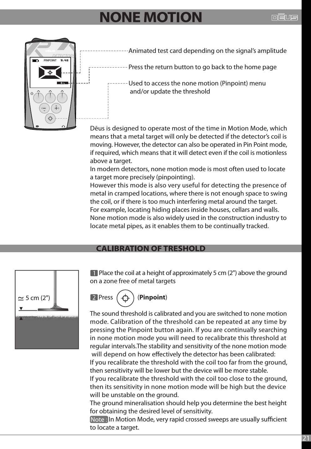       Place the coil at a height of approximately 5 cm (2&quot;) above the ground on a zone free of metal targets        Press                 (Pinpoint)   The sound threshold is calibrated and you are switched to none motion mode. Calibration of the threshold can be repeated at any time by pressing the Pinpoint button again. If you are continually searching in none motion mode you will need to recalibrate this threshold at regular intervals.The stability and sensitivity of the none motion mode will depend on how eectively the detector has been calibrated:If you recalibrate the threshold with the coil too far from the ground, then sensitivity will be lower but the device will be more stable. If you recalibrate the threshold with the coil too close to the ground, then its sensitivity in none motion mode will be high but the device will be unstable on the ground. The ground mineralisation should help you determine the best height for obtaining the desired level of sensitivity.               In Motion Mode, very rapid crossed sweeps are usually sucient to locate a target.          Dēus is designed to operate most of the time in Motion Mode, which means that a metal target will only be detected if the detector’s coil is moving. However, the detector can also be operated in Pin Point mode, if required, which means that it will detect even if the coil is motionless above a target.In modern detectors, none motion mode is most often used to locate a target more precisely (pinpointing).However this mode is also very useful for detecting the presence of metal in cramped locations, where there is not enough space to swing the coil, or if there is too much interfering metal around the target. For example, locating hiding places inside houses, cellars and walls.None motion mode is also widely used in the construction industry to locate metal pipes, as it enables them to be continually tracked.  PINPOINT  21Animated test card depending on the signal’s amplitude Press the return button to go back to the home pageUsed to access the none motion (Pinpoint) menu and/or update the threshold5 cm (2&quot;)~