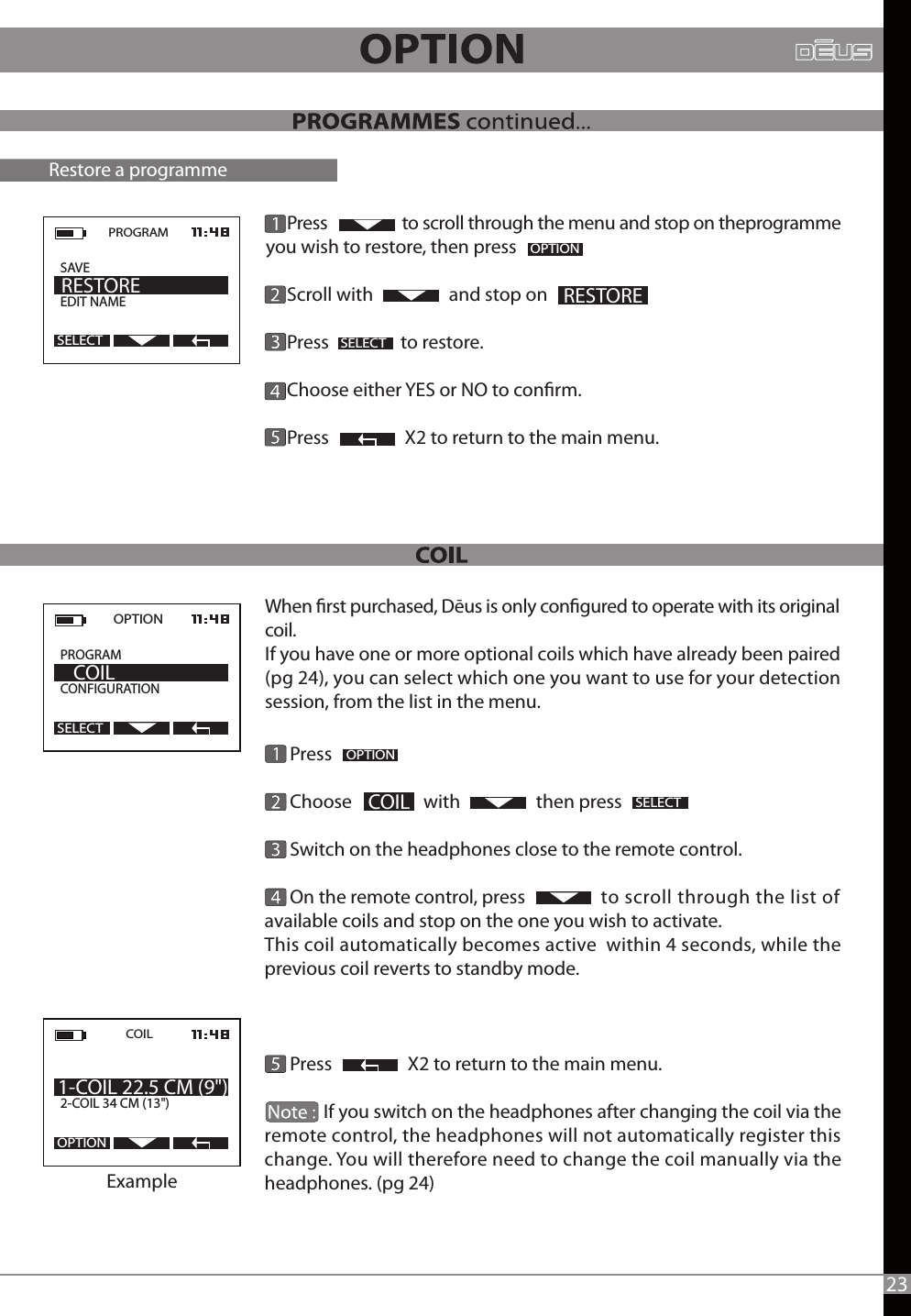       Press      Choose                 with                  then press      Switch on the headphones close to the remote control.       On the remote control, press                  to scroll through the list of available coils and stop on the one you wish to activate. This coil automatically becomes active  within 4 seconds, while the previous coil reverts to standby mode.          Press                  X2 to return to the main menu.              If you switch on the headphones after changing the coil via the remote control, the headphones will not automatically register this change. You will therefore need to change the coil manually via the headphones. (pg 24)2OPTION2COILSELECTOPTION  PROGRAM             CONFIGURATION    COILSELECTRestore a programme     COIL2-COIL 34 CM (13&quot;) 1-COIL 22.5 CM (9&quot;)OPTIONExample23PROGRAM  SAVE           EDIT NAME     RESTORESELECT     Press                   to scroll through the menu and stop on theprogramme you wish to restore, then press      Scroll with                  and stop on     Press                 to restore.            Choose either YES or NO to conrm.     Press                  X2 to return to the main menu.SELECT RESTOREOPTIONWhen rst purchased, Dēus is only congured to operate with its original coil.If you have one or more optional coils which have already been paired (pg 24), you can select which one you want to use for your detection session, from the list in the menu.                 