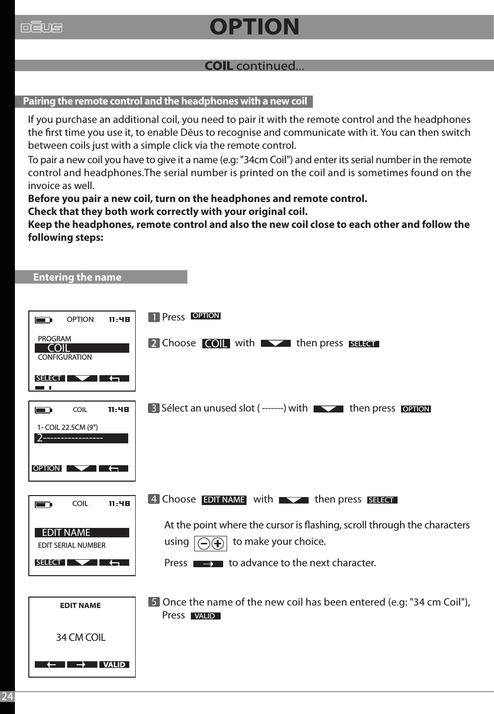       Press        Choose                 with                  then press            Sélect an unused slot ( -------) with                   then press            Choose                         with                  then press       At the point where the cursor is ashing, scroll through the characters        using                   to make your choice.               Press                  to advance to the next character.               Once the name of the new coil has been entered (e.g: &quot;34 cm Coil&quot;),      Press                OPTION  PROGRAM           CONFIGURATION     COILSELECT2OPTIONOPTIONEDIT NAME   SELECTSELECT VALID Entering the nameIf you purchase an additional coil, you need to pair it with the remote control and the headphones the rst time you use it, to enable Dēus to recognise and communicate with it. You can then switch between coils just with a simple click via the remote control.To pair a new coil you have to give it a name (e.g: &quot;34cm Coil&quot;) and enter its serial number in the remote control and headphones.The serial number is printed on the coil and is sometimes found on the invoice as well.Before you pair a new coil, turn on the headphones and remote control.Check that they both work correctly with your original coil.Keep the headphones, remote control and also the new coil close to each other and follow the following steps:COIL  EDIT SERIAL NUMBER     EDIT NAMESELECTCOIL1- COIL 22.5CM (9&quot;) 2-----------------OPTION Pairing the remote control and the headphones with a new coil24COILEDIT NAME       34 CM COIL