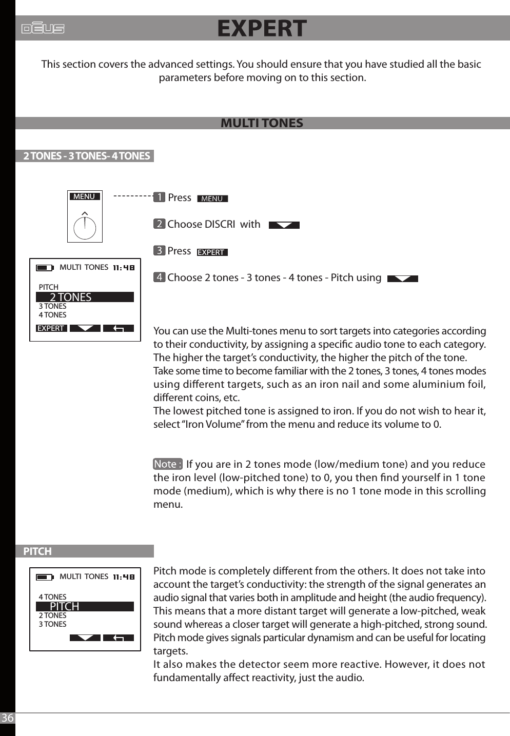        Press        Choose DISCRI  with      Press                                 Choose 2 tones - 3 tones - 4 tones - Pitch using You can use the Multi-tones menu to sort targets into categories according to their conductivity, by assigning a specic audio tone to each category. The higher the target’s conductivity, the higher the pitch of the tone.Take some time to become familiar with the 2 tones, 3 tones, 4 tones modes using dierent targets, such as an iron nail and some aluminium foil, dierent coins, etc. The lowest pitched tone is assigned to iron. If you do not wish to hear it, select “Iron Volume” from the menu and reduce its volume to 0.                If you are in 2 tones mode (low/medium tone) and you reduce the iron level (low-pitched tone) to 0, you then nd yourself in 1 tone mode (medium), which is why there is no 1 tone mode in this scrolling menu.Pitch mode is completely dierent from the others. It does not take into account the target’s conductivity: the strength of the signal generates an audio signal that varies both in amplitude and height (the audio frequency).This means that a more distant target will generate a low-pitched, weak sound whereas a closer target will generate a high-pitched, strong sound.  Pitch mode gives signals particular dynamism and can be useful for locating targets. It also makes the detector seem more reactive. However, it does not fundamentally aect reactivity, just the audio.MULTI TONESThis section covers the advanced settings. You should ensure that you have studied all the basic parameters before moving on to this section.2 TONES - 3 TONES- 4 TONES PITCHMENUEXPERTMULTI  TONES  PITCH               3 TONES 4 TONES    2 TONESEXPERTMULTI  TONES  2 TONES 3 TONES    PITCH4 TONES36