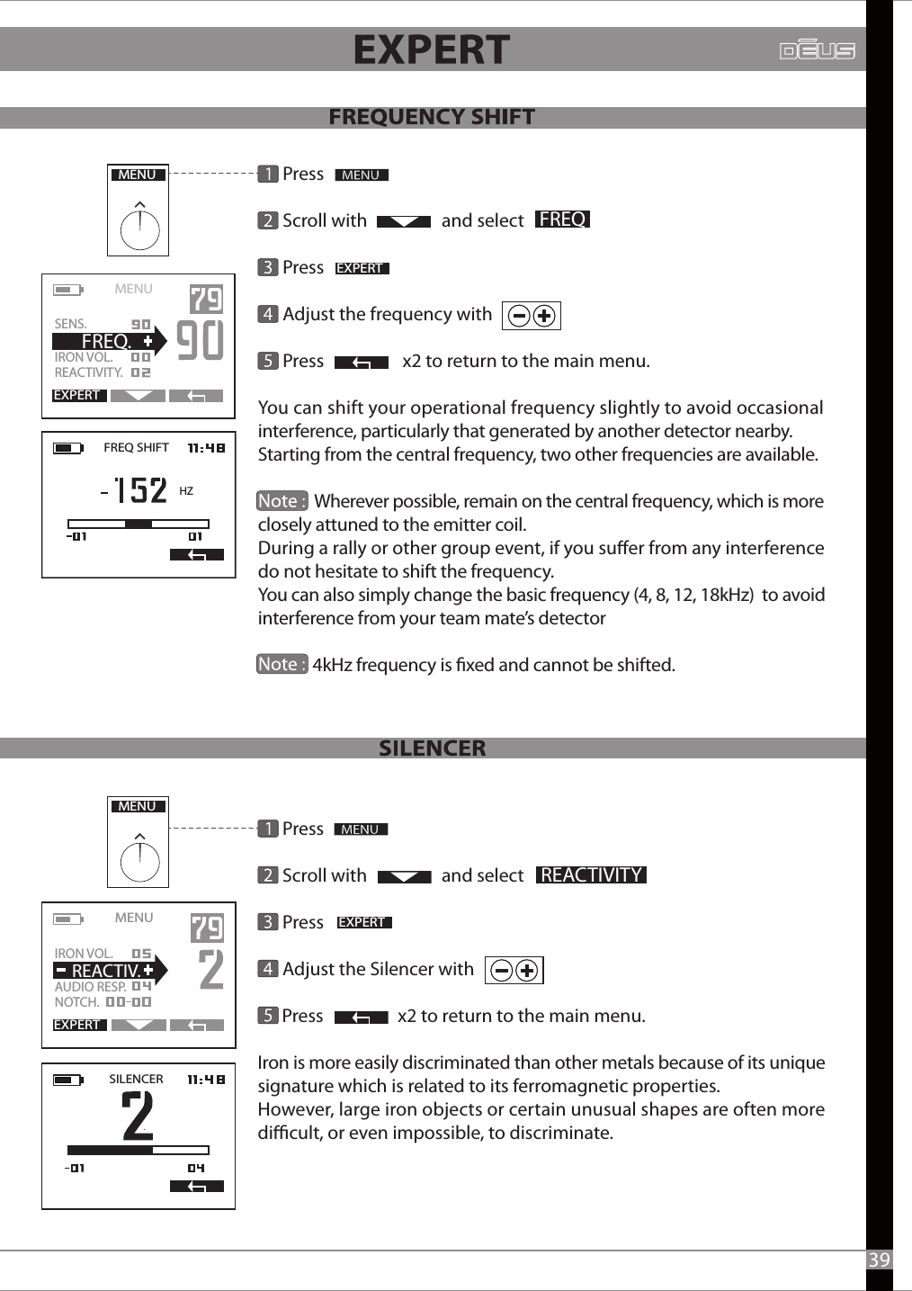       Press      Scroll with                  and select       Press                       Adjust the Silencer with      Press                  x2 to return to the main menu.Iron is more easily discriminated than other metals because of its unique signature which is related to its ferromagnetic properties. However, large iron objects or certain unusual shapes are often more dicult, or even impossible, to discriminate.       Press      Scroll with                  and select                 Press                                Adjust the frequency with      Press                   x2 to return to the main menu.You can shift your operational frequency slightly to avoid occasional interference, particularly that generated by another detector nearby. Starting from the central frequency, two other frequencies are available.              Wherever possible, remain on the central frequency, which is more closely attuned to the emitter coil.During a rally or other group event, if you suer from any interference do not hesitate to shift the frequency. You can also simply change the basic frequency (4, 8, 12, 18kHz)  to avoid interference from your team mate’s detector              4kHz frequency is xed and cannot be shifted.MENUEXPERTFREQMENU   EXPERTSENS.IRON VOL.  REACTIVITY.  FREQ.FREQ SHIFT HZMENUEXPERTREACTIVITYSILENCEREXPERTMENU   IRON VOL.AUDIO RESP.NOTCH.  REACTIV.39