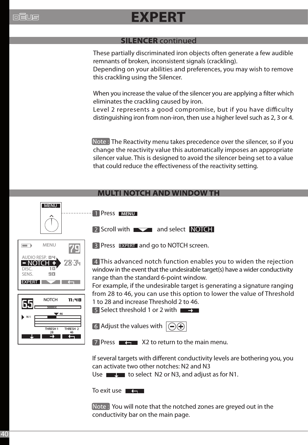 These partially discriminated iron objects often generate a few audible remnants of broken, inconsistent signals (crackling).Depending on your abilities and preferences, you may wish to remove this crackling using the Silencer.When you increase the value of the silencer you are applying a lter which eliminates the crackling caused by iron.Level 2 represents a good compromise, but if you have diculty distinguishing iron from non-iron, then use a higher level such as 2, 3 or 4.             The Reactivity menu takes precedence over the silencer, so if you change the reactivity value this automatically imposes an appropriate silencer value. This is designed to avoid the silencer being set to a value that could reduce the eectiveness of the reactivity setting. MENUEXPERTNOTCHEXPERTMENU   AUDIO RESP.DISC.SENS.  NOTCHNOTCHN 146THRESH 128THRESH  24640      Press      Scroll with                   and select       Press                 and go to NOTCH screen.      This advanced notch function enables you to widen the rejection window in the event that the undesirable target(s) have a wider conductivity range than the standard 6-point window.For example, if the undesirable target is generating a signature ranging from 28 to 46, you can use this option to lower the value of Threshold 1 to 28 and increase Threshold 2 to 46.      Select threshold 1 or 2 with      Adjust the values with      Press                   X2 to return to the main menu.If several targets with dierent conductivity levels are bothering you, you can activate two other notches: N2 and N3Use                  to select  N2 or N3, and adjust as for N1. To exit use               You will note that the notched zones are greyed out in the conductivity bar on the main page. 