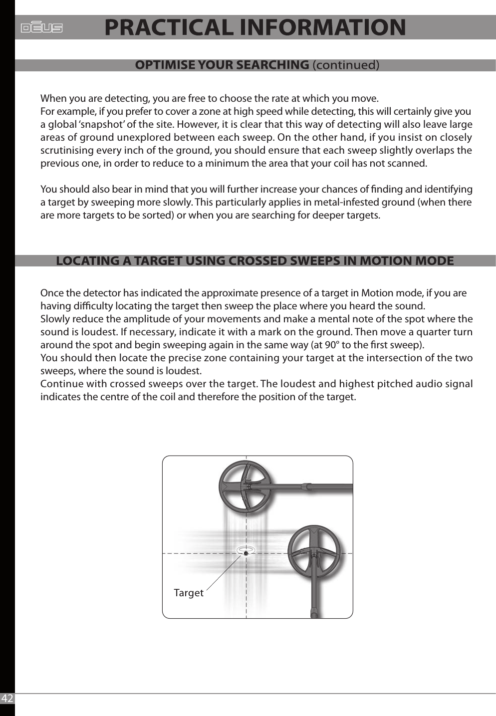 When you are detecting, you are free to choose the rate at which you move. For example, if you prefer to cover a zone at high speed while detecting, this will certainly give youa global ‘snapshot’ of the site. However, it is clear that this way of detecting will also leave large areas of ground unexplored between each sweep. On the other hand, if you insist on closely scrutinising every inch of the ground, you should ensure that each sweep slightly overlaps the previous one, in order to reduce to a minimum the area that your coil has not scanned.You should also bear in mind that you will further increase your chances of nding and identifying a target by sweeping more slowly. This particularly applies in metal-infested ground (when there are more targets to be sorted) or when you are searching for deeper targets. Once the detector has indicated the approximate presence of a target in Motion mode, if you are having diculty locating the target then sweep the place where you heard the sound. Slowly reduce the amplitude of your movements and make a mental note of the spot where the sound is loudest. If necessary, indicate it with a mark on the ground. Then move a quarter turn around the spot and begin sweeping again in the same way (at 90° to the rst sweep). You should then locate the precise zone containing your target at the intersection of the two sweeps, where the sound is loudest. Continue with crossed sweeps over the target. The loudest and highest pitched audio signal indicates the centre of the coil and therefore the position of the target. 42Target