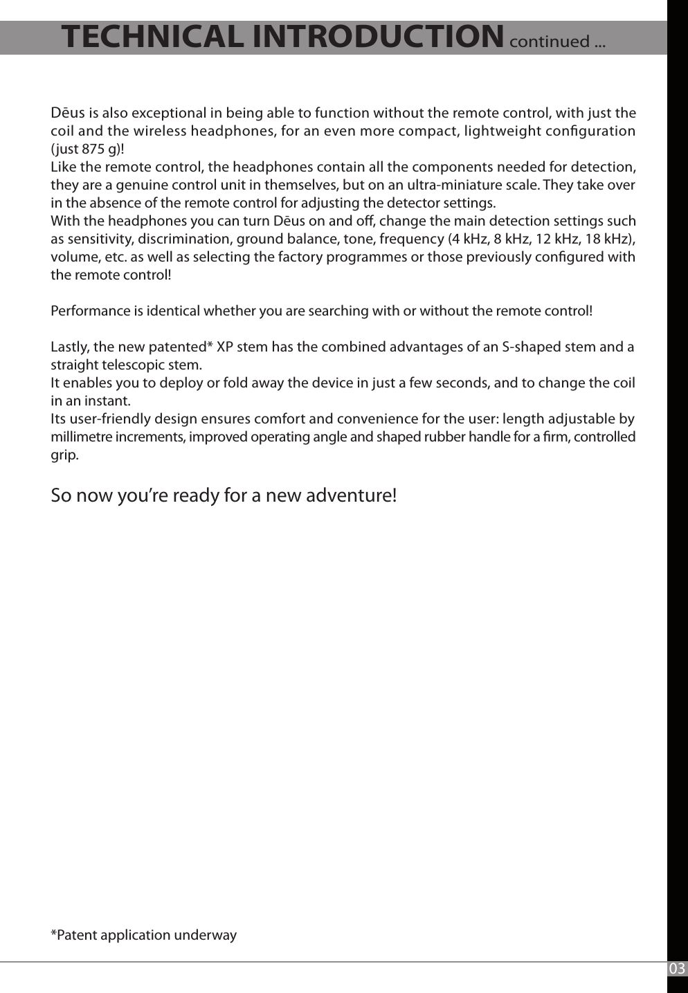 Dēus is also exceptional in being able to function without the remote control, with just the coil and the wireless headphones, for an even more compact, lightweight conguration (just 875 g)! Like the remote control, the headphones contain all the components needed for detection,  they are a genuine control unit in themselves, but on an ultra-miniature scale. They take over in the absence of the remote control for adjusting the detector settings.With the headphones you can turn Dēus on and o, change the main detection settings such as sensitivity, discrimination, ground balance, tone, frequency (4 kHz, 8 kHz, 12 kHz, 18 kHz), volume, etc. as well as selecting the factory programmes or those previously congured with the remote control!   Performance is identical whether you are searching with or without the remote control! Lastly, the new patented* XP stem has the combined advantages of an S-shaped stem and a straight telescopic stem. It enables you to deploy or fold away the device in just a few seconds, and to change the coil in an instant. Its user-friendly design ensures comfort and convenience for the user: length adjustable by millimetre increments, improved operating angle and shaped rubber handle for a rm, controlled grip.  So now you’re ready for a new adventure! *Patent application underway   03TECHNICAL INTRODUCTION continued ...