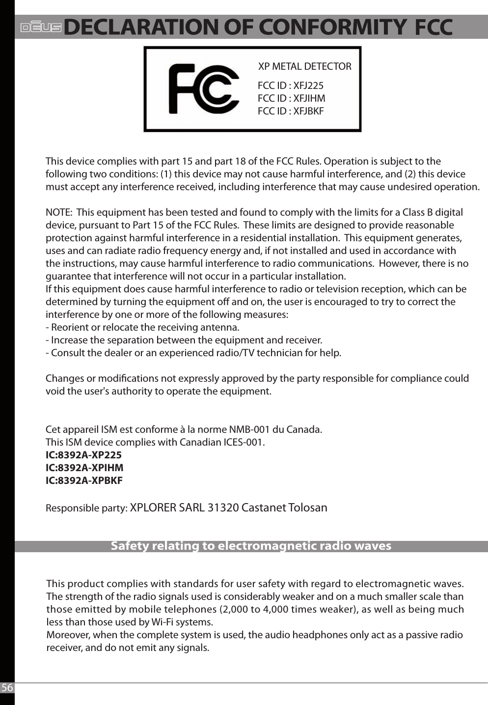 This product complies with standards for user safety with regard to electromagnetic waves. The strength of the radio signals used is considerably weaker and on a much smaller scale than those emitted by mobile telephones (2,000 to 4,000 times weaker), as well as being much less than those used by Wi-Fi systems. Moreover, when the complete system is used, the audio headphones only act as a passive radio receiver, and do not emit any signals.56Safety relating to electromagnetic radio wavesFCCFCC ID : XFJ225     FCC ID : XFJIHM FCC ID : XFJBKF XP METAL DETECTORThis device complies with part 15 and part 18 of the FCC Rules. Operation is subject to the following two conditions: (1) this device may not cause harmful interference, and (2) this device must accept any interference received, including interference that may cause undesired operation.NOTE:  This equipment has been tested and found to comply with the limits for a Class B digital device, pursuant to Part 15 of the FCC Rules.  These limits are designed to provide reasonable protection against harmful interference in a residential installation.  This equipment generates, uses and can radiate radio frequency energy and, if not installed and used in accordance with the instructions, may cause harmful interference to radio communications.  However, there is no guarantee that interference will not occur in a particular installation.If this equipment does cause harmful interference to radio or television reception, which can be determined by turning the equipment o and on, the user is encouraged to try to correct the interference by one or more of the following measures:- Reorient or relocate the receiving antenna. - Increase the separation between the equipment and receiver.- Consult the dealer or an experienced radio/TV technician for help.Changes or modications not expressly approved by the party responsible for compliance could void the user&apos;s authority to operate the equipment.Cet appareil ISM est conforme à la norme NMB-001 du Canada.This ISM device complies with Canadian ICES-001.IC:8392A-XP225  IC:8392A-XPIHMIC:8392A-XPBKFResponsible party: XPLORER SARL 31320 Castanet Tolosan 