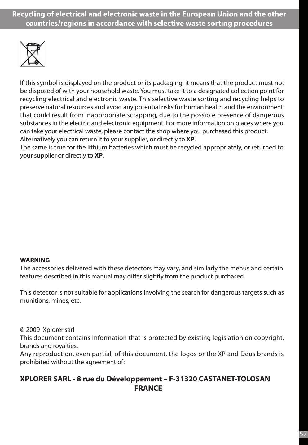   If this symbol is displayed on the product or its packaging, it means that the product must not be disposed of with your household waste. You must take it to a designated collection point for recycling electrical and electronic waste. This selective waste sorting and recycling helps to preserve natural resources and avoid any potential risks for human health and the environment that could result from inappropriate scrapping, due to the possible presence of dangerous substances in the electric and electronic equipment. For more information on places where you can take your electrical waste, please contact the shop where you purchased this product. Alternatively you can return it to your supplier, or directly to XP.The same is true for the lithium batteries which must be recycled appropriately, or returned to your supplier or directly to XP.WARNINGThe accessories delivered with these detectors may vary, and similarly the menus and certain features described in this manual may dier slightly from the product purchased.This detector is not suitable for applications involving the search for dangerous targets such as munitions, mines, etc. 57© 2009  Xplorer sarlThis document contains information that is protected by existing legislation on copyright, brands and royalties.Any reproduction, even partial, of this document, the logos or the XP and Dēus brands is prohibited without the agreement of: XPLORER SARL - 8 rue du Développement – F-31320 CASTANET-TOLOSAN                                                                         FRANCE
