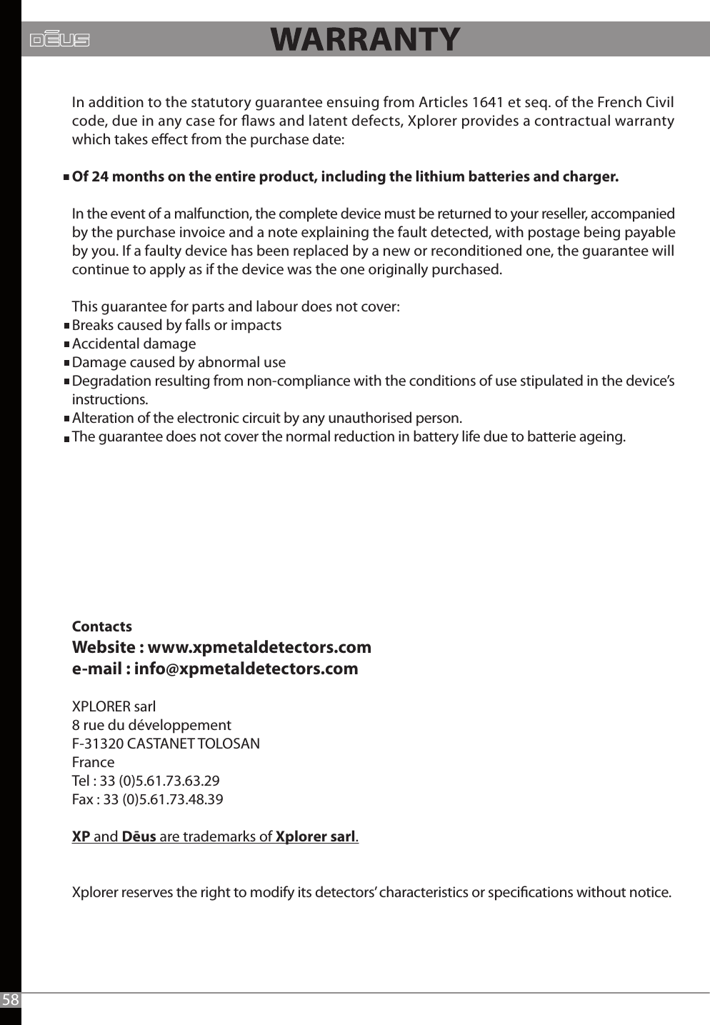ContactsWebsite : www.xpmetaldetectors.come-mail : info@xpmetaldetectors.comXPLORER sarl8 rue du développementF-31320 CASTANET TOLOSANFranceTel : 33 (0)5.61.73.63.29Fax : 33 (0)5.61.73.48.39XP and Dēus are trademarks of Xplorer sarl.Xplorer reserves the right to modify its detectors’ characteristics or specications without notice.58In addition to the statutory guarantee ensuing from Articles 1641 et seq. of the French Civil code, due in any case for aws and latent defects, Xplorer provides a contractual warrantywhich takes eect from the purchase date:Of 24 months on the entire product, including the lithium batteries and charger.In the event of a malfunction, the complete device must be returned to your reseller, accompanied by the purchase invoice and a note explaining the fault detected, with postage being payable by you. If a faulty device has been replaced by a new or reconditioned one, the guarantee will continue to apply as if the device was the one originally purchased.This guarantee for parts and labour does not cover:Breaks caused by falls or impacts Accidental damage Damage caused by abnormal use Degradation resulting from non-compliance with the conditions of use stipulated in the device’s instructions.Alteration of the electronic circuit by any unauthorised person.The guarantee does not cover the normal reduction in battery life due to batterie ageing. 