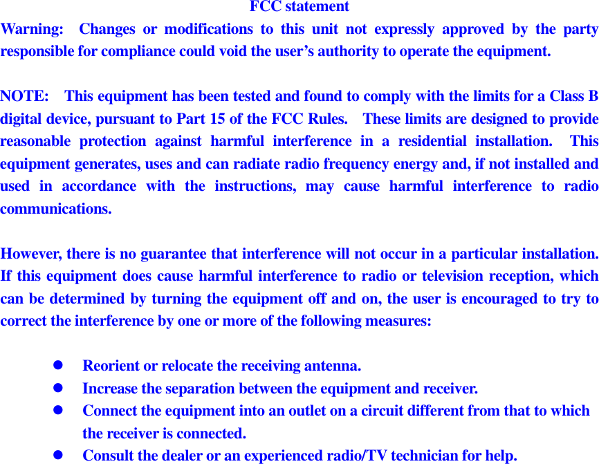 FCC statement Warning:    Changes  or  modifications  to  this  unit  not  expressly  approved  by  the  party responsible for compliance could void the user’s authority to operate the equipment.  NOTE:    This equipment has been tested and found to comply with the limits for a Class B digital device, pursuant to Part 15 of the FCC Rules.    These limits are designed to provide reasonable  protection  against  harmful  interference  in  a  residential  installation.    This equipment generates, uses and can radiate radio frequency energy and, if not installed and used  in  accordance  with  the  instructions,  may  cause  harmful  interference  to  radio communications.  However, there is no guarantee that interference will not occur in a particular installation.   If this equipment does cause harmful interference to radio or television reception, which can be determined by turning the equipment off and on, the user is encouraged to try to correct the interference by one or more of the following measures:   Reorient or relocate the receiving antenna.  Increase the separation between the equipment and receiver.  Connect the equipment into an outlet on a circuit different from that to which the receiver is connected.  Consult the dealer or an experienced radio/TV technician for help.   