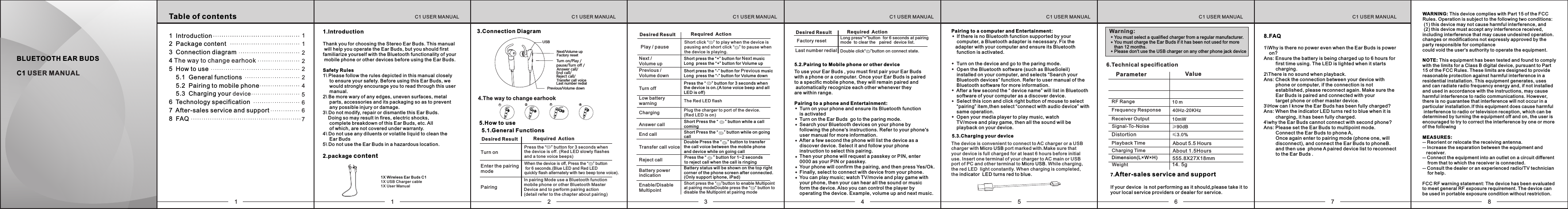     Turn on the device and go to the paring mode.    Open the Bluetooth software (such as BlueSoleil)     installed on your computer, and selects &ldquo;Search your     Bluetooth devices&rdquo; function. Refer to user manual of the     Bluetooth software for more information.    After a few second the &ldquo; device name&rdquo; will list in Bluetooth     software of your computer as a discover device.    Select this icon and click right button of mouse to select     &ldquo;pairing&rdquo; item,then select &ldquo;connect with audio device&rdquo; with     same operation.     Open your media player to play music, watch     TV/move and play game, then all the sound will be     playback on your device. The device is convenient to connect to AC charger or a USB charger with   port marked with.Make sure that Micro USByour device is full charged for at least 6 hours before initial use. Insert one terminal of your charger to AC main or USB port of PC and other terminal to . While charging,Micro USBthe red LED  light constantly. When charging is completed, the indicator  LED turns red to blue. BLUETOOTH EAR BUDS C1 USER MANUALTable of contents1   Introduction2   Package content3  Connection diagram 4   The way to change earhook5  How to use    5.1   General functions    5.2   Pairing to mobile phone    5.3   Charging your device6  Technology specification7  After-sales service and support8  FAQ111222457661 2 3 4561X Wireless Ear Buds C11X USB Charger cable1X User Manual3.Connection DiagramYou must select a qualified charger from a regular manufacturer.You must charge the Ear Buds if it has been not used for more than 12 months.Please don't use the USB charger on any other phone jack deviceWarning:6.Technical specification8.FAQ1\Why is there no power even when the Ear Buds is power     on?Ans: Ensure the battery is being charged up to 6 hours for          first time using. The LED is lighted when it starts          charging.2\There is no sound when playback.Ans: Check the connection between your device with          phone or computer, if the connection is not          established, please reconnect again. Make sure the          Ear Buds is paired and connected with your          target phone or other master device.3\How can I know the Ear Buds has been fully charged?Ans: When the indicator LED turns red to blue when it is          charging, it has been fully charged.4\why the Ear Buds cannot connect with second phone?Ans: Please set the Ear Buds to multipoint mode.         Connect the Ear Buds to phone A,         Once again enter to pairing mode (phone one, will          disconnect), and connect the Ear Buds to phoneB.         and then use  phone A paired device list to reconnect         to the Ear Buds .7C1 USER MANUALC1 USER MANUALC1 USER MANUALC1 USER MANUALC1 USER MANUALC1 USER MANUALC1 USER MANUAL1.Introduction Thank you for choosing the Stereo Ear Buds. This manual will help you operate the Ear Buds, but you should first familiarize yourself with the Bluetooth functionality of your mobile phone or other devices before using the Ear Buds.Safety Rules1\ Please follow the rules depicted in this manual closely      to ensure your safety. Before using this Ear Buds, we      would strongly encourage you to read through this user     manual.2\ Be more wary of any edges, uneven surfaces, metal      parts, accessories and its packaging so as to prevent      any possible injury or damage.3\ Do not modify, repair or dismantle this Ear Buds.     Doing so may result in fires, electric shocks,      complete breakdown of this Ear Buds, etc. All      of which, are not covered under warranty.4\ Do not use any diluents or volatile liquid to clean the      Ear Buds5\ Do not use the Ear Buds in a hazardous location.2.package content Parameter ValueCharging TimeDimension(L&times;W&times;H)Playback Time&ge;90dBSignal-To-NoiseDistortion &le;3.0% RF RangeFrequency Response  40Hz-20KHzReceiver Output 10mW10 mWeightTo use your Ear Buds , you must first pair your Ear Buds  with a phone or a computer. Once your Ear Buds is paired to a specific mobile phone, they will remain paired and automatically recognize each other whenever they are within range.Pairing to a phone and Entertainment:    Turn on your phone and ensure its Bluetooth function     is activated    Turn on the Ear Buds  go to the paring mode.    Search your Bluetooth devices on your phone by    following the phone's instructions. Refer to your phone's     user manual for more information.    After a few second the phone will list the device as a     discover device. Select it and follow your phone     instruction to select this pairing.    Then your phone will request a passkey or PIN, enter     0000 as your PIN or passkey.    Your phone will confirm the pairing, and then press Yes/Ok.    Finally, select to connect with device from your phone.     You can play music; watch TV/movie and play game with    your phone, then your can hear all the sound or music     form the device. Also you can control the player by     operating the device. Example, volume up and next music.5.2.Pairing to Mobile phone or other device5.3.Charging your device7.After-sales service and supportIf your device  is not performing as it should,please take it to your local service providers or dealer for service.Pairing to a computer and Entertainment:    If there is no Bluetooth function supported by your     computer, a Bluetooth adapter is necessary. Fix the   adapter with your computer and ensure its Bluetooth     function is activated. 5.How to use5.1. General FunctionsTurn on Enter the pairing modePairing Desired Result Required ActionPress the &ldquo;    &rdquo; button for 3 seconds when the device is off. (Red LED slowly flashes and a tone voice beeps)When the device is off, Press the &ldquo;    &rdquo; button  for 6 seconds.(Blue LED and Red LED quickly flash alternately with two beep tone voice).In pairing Mode use a Bluetooth function mobile phone or other Bluetooth Master Device and to perform pairing action (detail refer to the chapter about pairing)14.5g555.8X27X18mmAbout 5.5 HoursAbout 1.5Hours4.The way to change earhookDesired Result Required ActionTransfer call voiceAnswer callEnd callReject callDouble Press the &ldquo;     &rdquo; button to transfer the call voice between the mobile phone and device while on going callShort Press the &ldquo;      &rdquo; button while a call comingShort Press the &ldquo;     &rdquo; button while on going callPress the &ldquo;      &rdquo; button for 1~2 seconds to reject call when the call is ringingCharging Plug the charger to port of the device.(Red LED is on)Next /Volume upShort press the &ldquo;+&rdquo; button for   music NextLong  press the &ldquo;+&rdquo; button for Volume upPrevious / Volume downTurn off Press the &ldquo;     &rdquo; button for 3 seconds when the device is on.(A tone voice beep and all LED is off)Low battery warning The Red LED flashBattery powerindicationBattery status will be shown on the top right corner of the phone screen after connected.(Only support iphone, iPad)Enable/Disable MultipointShort press the &ldquo;    &rdquo;button to enable Multipoint at pairing modeDouble press the &ldquo;    &rdquo; button to disable the Multipoint at pairing modeShort press the &ldquo;-&rdquo; button for   music PreviousLong  press the &ldquo;-&rdquo; button for Volume downPlay / pauseShort click &ldquo;    &rdquo; to play when the device is pausing and short click &ldquo;    &rdquo; to pause when the device is playing. Last number redial Double click&ldquo;    &rdquo;button on connect state.Desired Result Required ActionFactory reset Long press&ldquo;+&rdquo;button  for 6 seconds at pairing mode  to clear the   paired  device list.2Previous/Volume down Factory resetNext/Volume upUSBTurn on/Play / pause/Turn off /Answer call/End call/Reject call/Transfer call voiceLast number redial12348WARNING: This device complies with Part 15 of the FCC Rules. Operation is subject to the following two conditions: (1) this device may not cause harmful interference, and  (2) this device must accept any interference received, including interference that may cause undesired operation.changes or modifications not expressly approved by the party responsible for compliancecould void the user's authority to operate the equipment.NOTE: This equipment has been tested and found to comply with the limits for a Class B digital device, pursuant to Part 15 of the FCC Rules. These limits are designed to provide reasonable protection against harmful interference in a residential installation. This equipment generates, uses and can radiate radio frequency energy and, if not installed and used in accordance with the instructions, may cause harmful interference to radio communications. However,there is no guarantee that interference will not occur in a particular installation.If this equipment does cause harmful interference to radio or television reception, which can be determined by turning the equipment off and on, the user isencouraged to try to correct the interference by one or more of the followingMEASURES:-- Reorient or relocate the receiving antenna.-- Increase the separation between the equipment and    receiver.-- Connect the equipment into an outlet on a circuit different    from that to which the receiver is connected.-- Consult the dealer or an experienced radio/TV technician    for help. FCC RF warning statement: The device has been evaluated to meet general RF exposure requirement. The device can be used in portable exposure condition without restriction.  