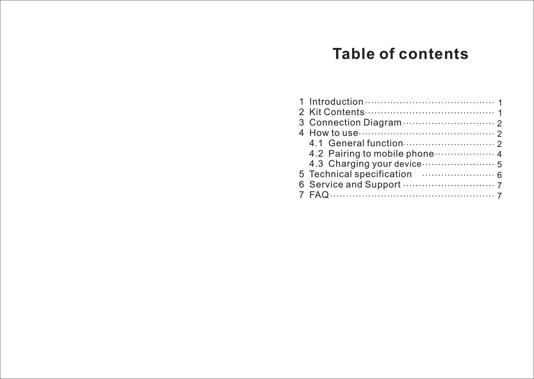      1  Introduction2  Kit Contents3  Connection Diagram4  How to use    4.1  General function    4.2  Pairing to mobile phone    4.3  Charging your 5  6  Service and Support7  FAQdeviceTechnical specification1122245776Table of contents