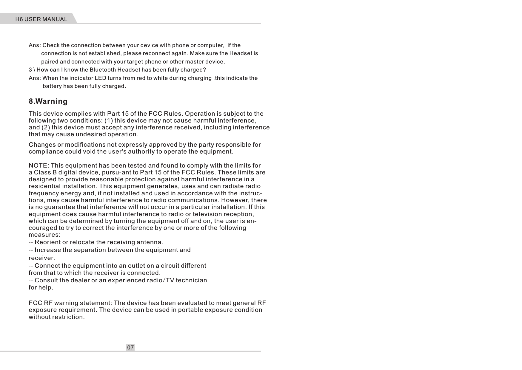 Ans: Check the connection between your device with phone or computer,  if the         connection is not established, please reconnect again. Make sure the Headset is         paired and connected with your target phone or other master device.3 \ How can I know the Bluetooth Headset has been fully charged?Ans: When the indicator LED turns from red to white during charging ,this indicate the          battery has been fully charged.H6 USER MANUAL07This device complies with Part 15 of the FCC Rules. Operation is subject to the following two conditions: (1) this device may not cause harmful interference, and (2) this device must accept any interference received, including interference that may cause undesired operation.Changes or modifications not expressly approved by the party responsible for compliance could void the user's authority to operate the equipment.NOTE: This equipment has been tested and found to comply with the limits for a Class B digital device, pursu-ant to Part 15 of the FCC Rules. These limits are designed to provide reasonable protection against harmful interference in a residential installation. This equipment generates, uses and can radiate radio frequency energy and, if not installed and used in accordance with the instruc-tions, may cause harmful interference to radio communications. However, there is no guarantee that interference will not occur in a particular installation. If this equipment does cause harmful interference to radio or television reception, which can be determined by turning the equipment off and on, the user is en-couraged to try to correct the interference by one or more of the following measures:-- Reorient or relocate the receiving antenna.-- Increase the separation between the equipment and receiver.-- Connect the equipment into an outlet on a circuit differentfrom that to which the receiver is connected.-- Consult the dealer or an experienced radio/TV technician for help.FCC RF warning statement: The device has been evaluated to meet general RF exposure requirement. The device can be used in portable exposure condition without restriction.8.Warning