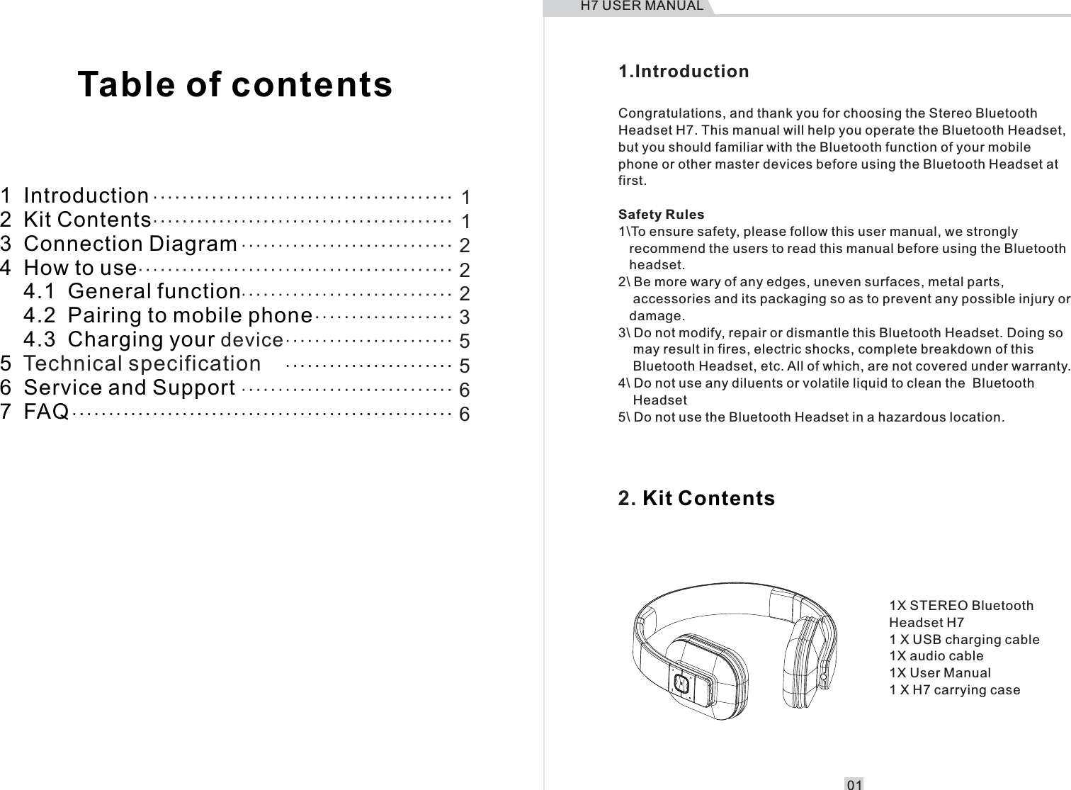      1  Introduction2  Kit Contents3  Connection Diagram4  How to use    4.1  General function    4.2  Pairing to mobile phone    4.3  Charging your 5  6  Service and Support7  FAQdeviceTechnical specification11222356651.Introduction                             Congratulations, and thank you for choosing the Stereo Bluetooth Headset H7. This manual will help you operate the Bluetooth Headset, but you should familiar with the Bluetooth function of your mobile phone or other master devices before using the Bluetooth Headset at first.Safety Rules1\To ensure safety, please follow this user manual, we strongly    recommend the users to read this manual before using the Bluetooth    headset.2\ Be more wary of any edges, uneven surfaces, metal parts,     accessories and its packaging so as to prevent any possible injury or    damage.3\ Do not modify, repair or dismantle this Bluetooth Headset. Doing so     may result in fires, electric shocks, complete breakdown of this     Bluetooth Headset, etc. All of which, are not covered under warranty.4\ Do not use any diluents or volatile liquid to clean the  Bluetooth     Headset5\ Do not use the Bluetooth Headset in a hazardous location.2.   Kit Contents1X STEREO Bluetooth Headset H71 X USB charging cable1X audio cable1X User Manual1 X H7 carrying caseTable of contentsH7 USER MANUAL01