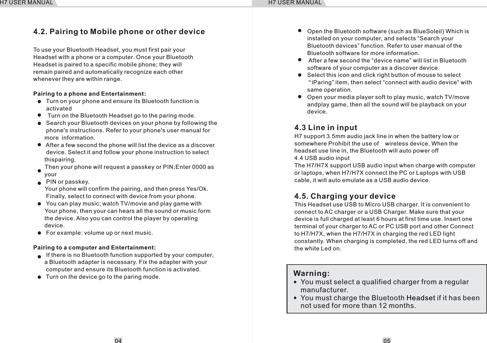 4.2. Pairing to Mobile phone or other deviceTo use your Bluetooth Headset, you must first pair your Headset with a phone or a computer. Once your Bluetooth Headset is paired to a specific mobile phone; they will remain paired and automatically recognize each other whenever they are within range.Pairing to a phone and Entertainment:        Turn on your phone and ensure its Bluetooth function is         activated         Turn on the Bluetooth Headset go to the paring mode.        Search your Bluetooth devices on your phone by following the        phone's instructions. Refer to your phone's user manual for        more  information.          After a few second the phone will list the device as a discover        device. Select it and follow your phone instruction to select         thispairing.   Then your phone will request a passkey or PIN;Enter 0000 as         your          PIN or passkey.   Your phone will confirm the pairing, and then press Yes/Ok.             Finally, select to connect with device from your phone.          You can play music; watch TV/movie and play game with   Your phone, then your can hears all the sound or music form        the device. Also you can control the player by operating       device.         For example: volume up or next music.Pairing to a computer and Entertainment:             If there is no Bluetooth function supported by your computer,        a Bluetooth adapter is necessary. Fix the adapter with your         computer and ensure its Bluetooth function is activated.            Turn on the device go to the paring mode.     You must select a qualified charger from a regular manufacturer.You must charge the Bluetooth   if it has been not used for more than 12 months.HeadsetWarning:        Open the Bluetooth software (such as BlueSoleil) Which is         installed on your computer, and selects &ldquo;Search your          Bluetooth devices&rdquo; function. Refer to user manual of the         Bluetooth software for more information.          After a few second the &ldquo;device name&rdquo; will list in Bluetooth         software of your computer as a discover device.         Select this icon and click right button of mouse to select    &ldquo;iParing&rdquo; item, then select &ldquo;connect with audio device&rdquo; with         same operation.         Open your media player soft to play music, watch TV/move         andplay game, then all the sound will be playback on your         device.4.3 Line in inputH7 support 3.5mm audio jack line in when the battery low or somewhere Prohibit the use of    wireless device, When the headset use line in, the Bluetooth will auto power off4.4 USB audio inputThe H7/H7X support USB audio input when charge with computer or laptops, when H7/H7X connect the PC or Laptops with USB cable, it will auto emulate as a USB audio device.4.5. Charging your deviceThis Headset use USB to Micro USB charger. It is convenient to connect to AC charger or a USB Charger. Make sure that your device is full charged at least 6 hours at first time use. Insert one terminal of your charger to AC or PC USB port and other Connect to H7/H7X, when the H7/H7X in charging the red LED light constantly. When charging is completed, the red LED turns off and the white Led on. H7 USER MANUAL0504H7 USER MANUAL