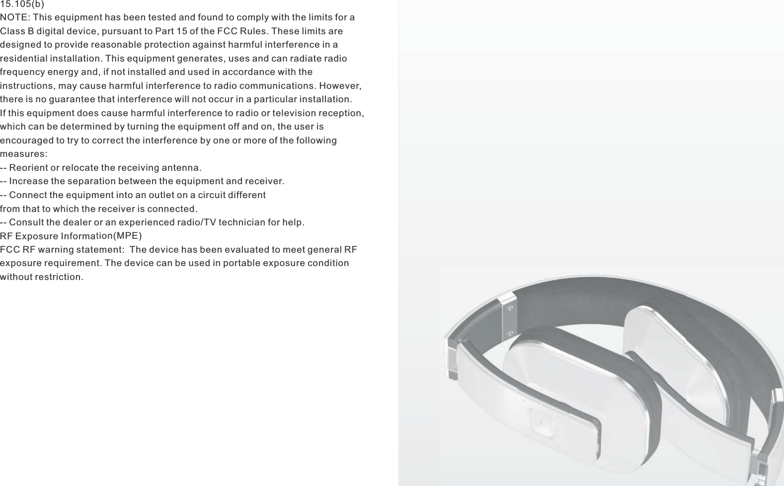 15.105(b)NOTE: This equipment has been tested and found to comply with the limits for aClass B digital device, pursuant to Part 15 of the FCC Rules. These limits aredesigned to provide reasonable protection against harmful interference in aresidential installation. This equipment generates, uses and can radiate radiofrequency energy and, if not installed and used in accordance with theinstructions, may cause harmful interference to radio communications. However,there is no guarantee that interference will not occur in a particular installation.If this equipment does cause harmful interference to radio or television reception,which can be determined by turning the equipment off and on, the user isencouraged to try to correct the interference by one or more of the followingmeasures:-- Reorient or relocate the receiving antenna.-- Increase the separation between the equipment and receiver.-- Connect the equipment into an outlet on a circuit differentfrom that to which the receiver is connected.-- Consult the dealer or an experienced radio/TV technician for help.RF Exposure Information(MPE)FCC RF warning statement:  The device has been evaluated to meet general RF exposure requirement. The device can be used in portable exposure condition without restriction.