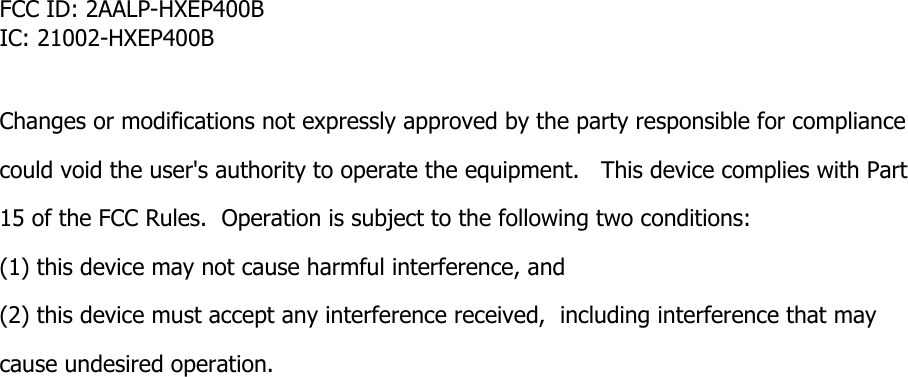 FCC ID: 2AALP-HXEP400BIC: 21002-HXEP400B  Changes or modifications not expressly approved by the party responsible for compliance  could void the user's authority to operate the equipment.   This device complies with Part 15 of the FCC Rules.  Operation is subject to the following two conditions:  (1) this device may not cause harmful interference, and  (2) this device must accept any interference received,  including interference that may cause undesired operation.    