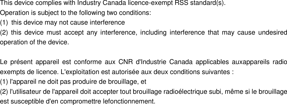  This device complies with Industry Canada licence-exempt RSS standard(s).   Operation is subject to the following two conditions:   (1)  this device may not cause interference (2)  this  device must  accept any interference, including interference  that may cause undesired operation of the device.              Le  pr&eacute;sent appareil  est  conforme  aux CNR d'Industrie  Canada applicables auxappareils  radio exempts de licence. L'exploitation est autoris&eacute;e aux deux conditions suivantes : (1) l'appareil ne doit pas produire de brouillage, et (2) l'utilisateur de l'appareil doit accepter tout brouillage radio&eacute;lectrique subi, m&ecirc;me si le brouillage est susceptible d'en compromettre lefonctionnement.  